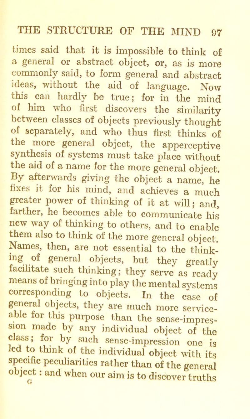 times said that it is impossible to think of a general or abstraet object, or, as is more commonly said, to form general and abstract ideas, without the aid of language. Now this can hardly be true; for in the mind of him who first discovers the similarity between classes of objects previously thought of separately, and who thus first thinks of the more general object, the apperceptive synthesis of systems must take place without the aid of a name for the more general object. By afterwards giving the object a name, he fixes it for his mind, and achieves a much greater power of thinking of it at will; and, farther, he becomes able to communicate his new way of thinking to others, and to enable them also to think of the more general object. Names, then, are not essential to the think- ing of general objects, but they greatly facilitate such thinking; they serve as ready means of bringing into play the mental systems corresponding to objects. In the case of general objects, they are much more service- able for this purpose than the sense-impres- sion made by any individual object of the class; for by such sense-impression one is led to think of the individual object with its specific peculiarities rather than of the general object: and when our aim is to discover truths