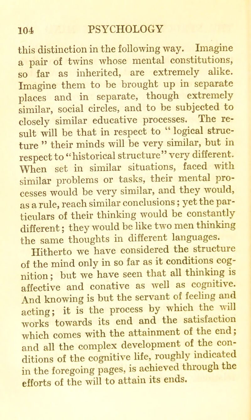 this distinction in the following way. Imagine a pair of twins whose mental constitutions, so far as inherited, are extremely alike. Imagine them to be brought up in separate places and in separate, though extremely similar, social circles, and to be subjected to closely similar educative processes. The re- sult will be that in respect to “ logical struc- ture ” their minds will be very similar, but in respect to “historical structure” veiy different. When set in similar situations, faced with similar problems or tasks, their mental pro- cesses would be very similar, and they would, as a rule, reach similar conclusions; yet the par- ticulars of their thinking would be constantly different; they would be like tw'o men thinking the same thoughts in different languages. Hitherto we have considered the structure of the mind only in so far as it conditions cog- nition ; but we have seen that all thinking is affective and conative as well as cognitive. And knowing is but the servant of feeling and acting; it is the process by which the will works towards its end and the satisfaction which comes with the attainment of the end; and all the complex development of the con- ditions of the cognitive life, roughly indicated in the foregoing pages, is achieved through the efforts of the will to attain its ends.