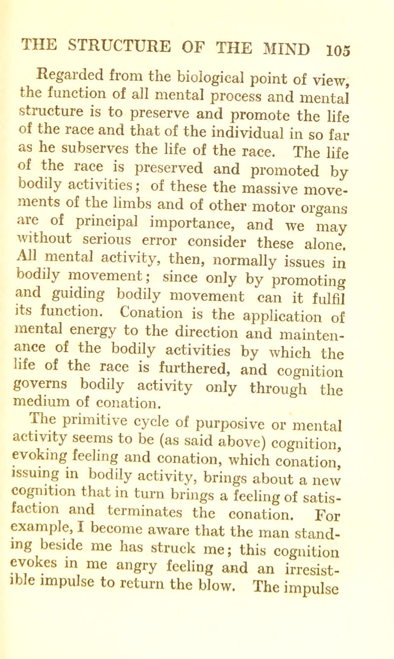 Regarded from the biological point of view, the function of all mental process and mental structure is to preserve and promote the life of the race and that of the individual in so far as he subserves the life of the race. The life of the race is preserved and promoted by bodily activities; of these the massive move- ments of the limbs and of other motor organs are of principal importance, and we may without serious error consider these alone. All mental activity, then, normally issues iri bodily movement; since only by promoting and guiding bodily movement can it fulfil its function. Conation is the application of mental energy to the direction and mainten- ance of the bodily activities by which the life of the race is furthered, and cognition governs bodily activity only through the medium of conation. The primitive cycle of purposive or mental activity seems to be (as said above) cognition, evoking feeling and conation, which conation, issuing in bodily activity, brings about a new cognition that in turn brings a feeling of satis- faction and terminates the conation. For example, I become aware that the man stand- ing beside me has struck me; this cognition evokes m me angry feeling and an irresist- ible impulse to return the blow. The impulse