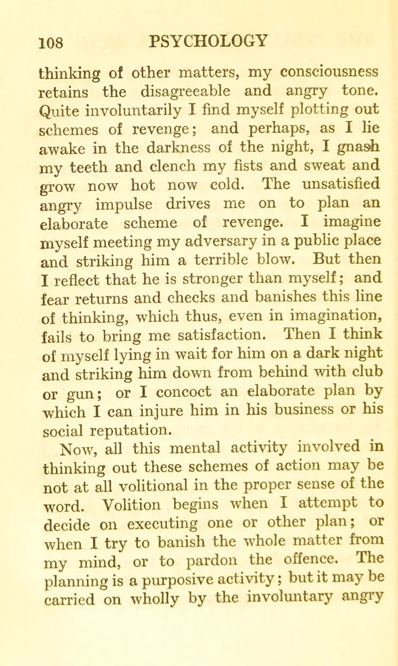thinking of other matters, my consciousness retains the disagreeable and angry tone. Quite involuntarily I find myself plotting out schemes of revenge; and perhaps, as I lie awake in the darkness of the night, I gnash my teeth and clench my fists and sweat and grow now hot now cold. The unsatisfied angry impulse drives me on to plan an elaborate scheme of revenge. I imagine myself meeting my adversary in a public place and strildng him a terrible blow. But then I reflect that he is stronger than myself; and fear returns and checks and banishes this line of thinking, which thus, even in imagination, fails to bring me satisfaction. Then I think of myself lying in wait for him on a dark night and striking him down from behind with club or gun; or I concoct an elaborate plan by which I can injure him in his business or his social reputation. Now, all this mental activity involved in thinking out these schemes of action may be not at all volitional in the proper sense of the word. Volition begins when I attempt to decide on executing one or other plan; or when I try to banish the whole matter from my mind, or to pardon the offence. The planning is a purposive activity; but it may be carried on wholly by the involuntary angry