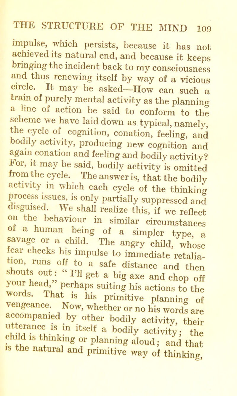 impulse, Avliich persists, because it has not achieved its natural end, and because it keeps bringing the incident back to my consciousness and thus renewing itself by way of a vicious circle. It may be asked—How can such a train of purely mental activity as the planning a line of action be said to conform to the scheme we have laid down as typical, namely, the cycle of cognition, conation, feeling, and bodily activity, producing new cognition and again conation and feeling and bodily activity? Foi, it may be said, bodily activity is omitted from the cycle. The answer is, that the bodily activity m which each cycle of the thinking process issues, is only partially suppressed and disguised. We shall realize this, if we reflect on the behaviour in similar circumstances ot a human being of a simpler type a savage or a child. The angry child, 4’ose feai checks his impulse to immediate retalia- tion, runs off to a safe distance and then shouts out: “ ni get a big axe and chop ofl your head perhaps suiting his actions to the words. That is his primitive planning of vengeance. Now, whether or no his words are accompanied by other bodily activity, their utterance IS in itself a bodily activity; the is the'nat'''^'^ S' »^°ud; and that the natural and primitive way of thinking.