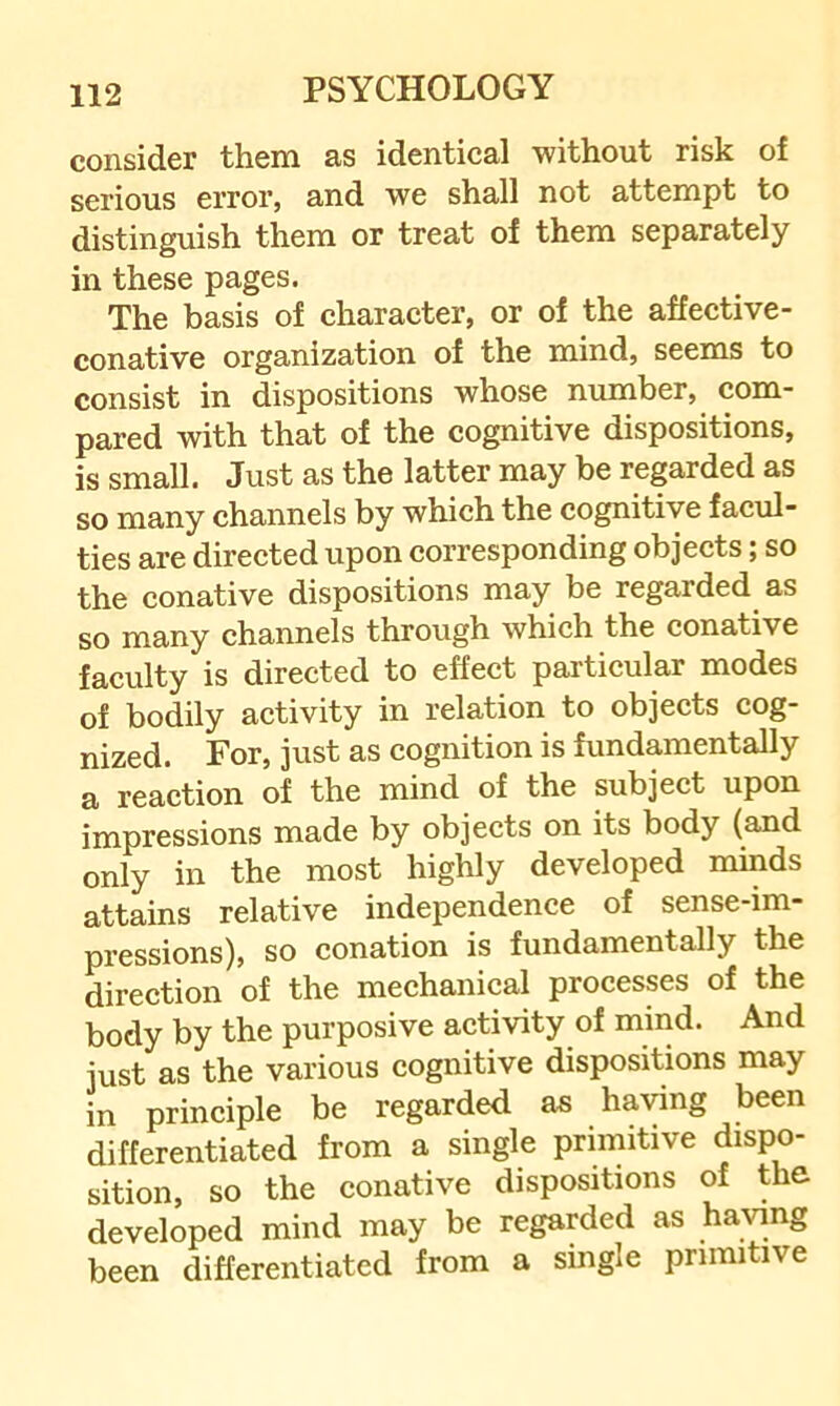 consider them as identical without risk of serious error, and we shall not attempt to distinguish them or treat of them separately in these pages. The basis of character, or of the affective- conative organization of the mind, seems to consist in dispositions whose number, com- pared with that of the cognitive dispositions, is small. Just as the latter may be regarded as so many channels by which the cognitive facul- ties are directed upon corresponding objects; so the conative dispositions may be regarded as so many channels through which the conative faculty is directed to effect particular modes of bodily activity in relation to objects cog- nized. For, just as cognition is fundamentally a reaction of the mind of the subject upon impressions made by objects on its body (and only in the most highly developed minds attains relative independence of sense-im- pressions), so conation is fundamentally the direction of the mechanical processes of the body by the purposive activity of mind. And just as the various cognitive dispositions may in principle be regarded as ha^^ng been differentiated from a single primitive dispo- sition, so the conative dispositions of the developed mind may be regarded as having been differentiated from a single primitive