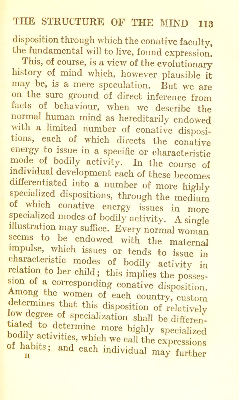 disposition through which the conative faculty, the fundamental will to live, found expression. This, of course, is a view of the evolutionary history of mind which, however plausible it may be, is a mere speculation. But we are on the sure ground of direct inference from facts of behaviour, when we describe the normal human mind as hereditarily endowed with a limited number of conative disposi- tions, each of which directs the conative energy to issue in a specific or characteristic mode of bodily activity. In the course of individual development each of these becomes differentiated into a number of more highly specialized dispositions, through the medium of which conative energy issues in more specialized modes of bodily activity. A single illustration may suffice. Every normal woman seems to be endowed with the maternal impulse, which issues or tends to issue in characteristic modes of bodily activity in relation to her child; this implies the posses- issue in tiated to determine more high] bodily activities, which we call tl of habits; and each individual may further