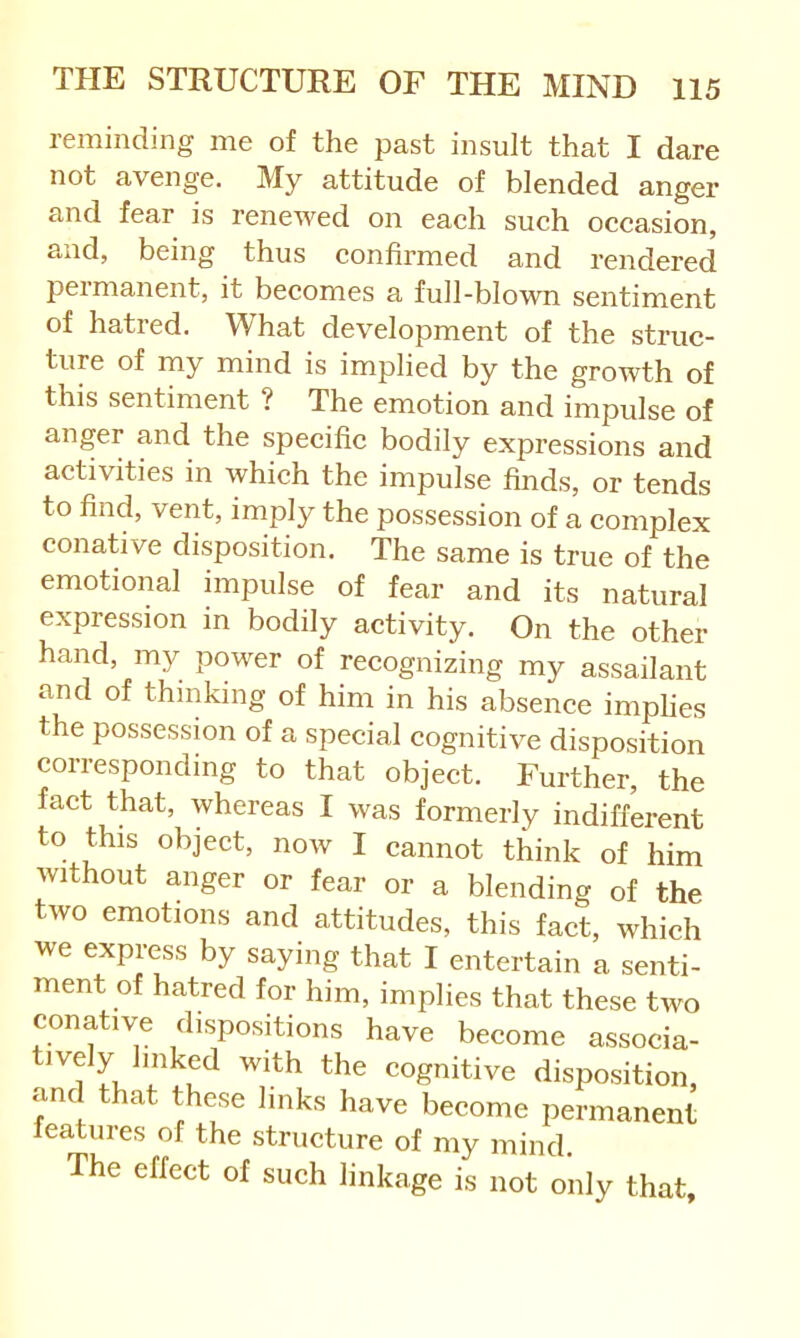 reminding me of the past insult that I dare not avenge. My attitude of blended anger and fear is renewed on each such occasion, and, being thus confirmed and rendered permanent, it becomes a full-blown sentiment of hatred. What development of the struc- ture of my mind is implied by the growth of this sentiment ? The emotion and impulse of anger and the specific bodily expressions and activities in which the impulse finds, or tends to find, vent, imply the possession of a complex conative disposition. The same is true of the emotional impulse of fear and its natural expression in bodily activity. On the other hand, my power of recognizing my assailant and of thinking of him in his absence imphes the possession of a special cognitive disposition corresponding to that object. Further, the fact that, whereas I was formerly indifferent to this object, now I cannot think of him without anger or fear or a blending of the two emotions and attitudes, this fact, which we express by saying that I entertain a senti- ment of hatred for him, implies that these two conative dispositions have become associa- cognitive disposition, and that these links have become permanent features of the structure of my mind. The effect of such linkage is not only that.