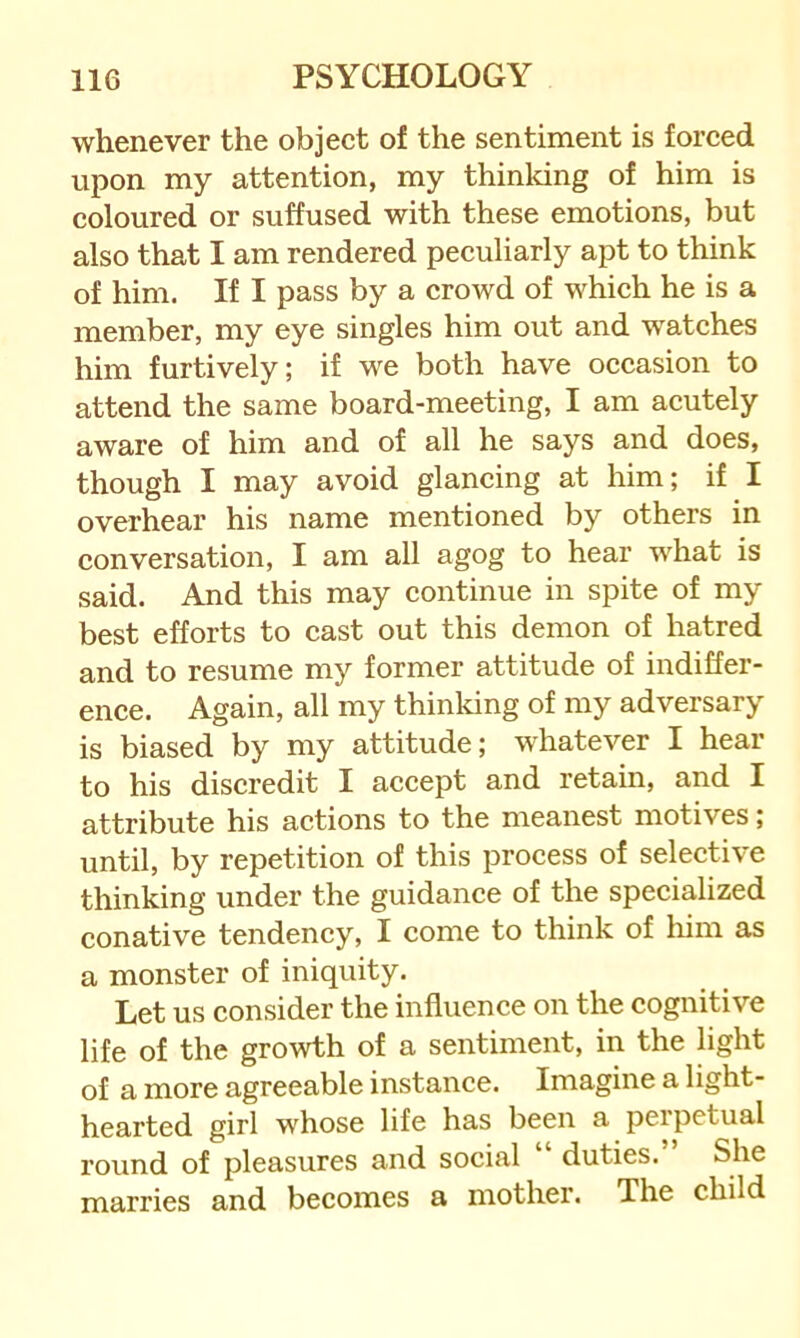 whenever the object of the sentiment is forced upon my attention, my thinldng of him is coloured or suffused with these emotions, but also that I am rendered peculiarly apt to think of him. If I pass by a crowd of which he is a member, my eye singles him out and watches him furtively; if we both have occasion to attend the same board-meeting, I am acutely aware of him and of all he says and does, though I may avoid glancing at him; if I overhear his name mentioned by others in conversation, I am all agog to hear what is said. And this may continue in spite of my best efforts to cast out this demon of hatred and to resume my former attitude of indiffer- ence. Again, all my thinking of my adversary is biased by my attitude; whatever I hear to his discredit I accept and retain, and I attribute his actions to the meanest motives; until, by repetition of this process of selective thinking under the guidance of the specialized conative tendency, I come to think of him as a monster of iniquity. Let us consider the influence on the cognitive life of the growth of a sentiment, in the light of a more agreeable instance. Imagine a light- hearted girl whose life has been a perpetual round of pleasures and social “ duties. She marries and becomes a mother. The child