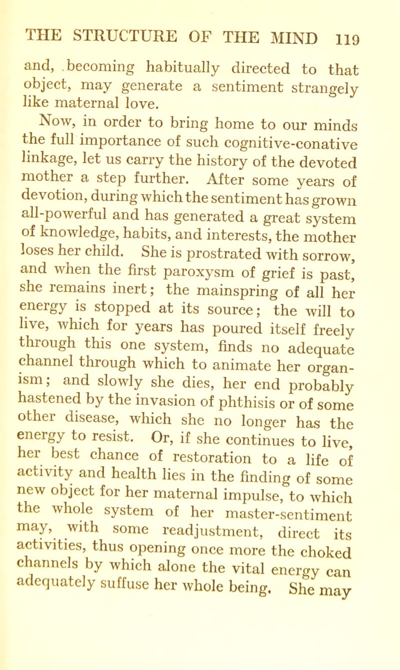 and, becoming habitually directed to that object, may generate a sentiment strangely like maternal love. Now, in order to bring home to our minds the full importance of such cognitive-conative linkage, let us carry the history of the devoted mother a step further. After some years of devotion, during which the sentiment has grown all-powerful and has generated a great system of knowledge, habits, and interests, the mother loses her child. She is prostrated with sorrow, and when the first paroxysm of grief is past, she remains inert; the mainspring of all her energy is stopped at its source; the will to live, Avhich for years has poured itself freely through this one system, finds no adequate channel through which to animate her organ- ism; and slowly she dies, her end probably hastened by the invasion of phthisis or of some other disease, which she no longer has the energy to resist. Or, if she continues to live, her best chance of restoration to a life of activity and health lies in the finding of some new object for her maternal impulse, to which the whole system of her master-sentiment may, with some readjustment, direct its activities, thus opening once more the choked channels by which alone the vital energy can adequately suffuse her Avhole being. She may