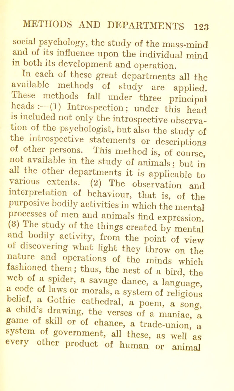 social psychology, the study of the mass-mind and of its influence upon the individual mind in both its development and operation. In each of these great departments all the available methods of study are applied. These methods fall under three principal heads :—(l) Introspection; under this head is included not only the introspective observa- tion of the psychologist, but also the study of the introspective statements or descriptions of other persons. This method is, of course, not available in the study of animals; but in all the other departments it is applicable to various extents. (2) The observation and interpretation of behaviour, that is, of the piu-posive bodily activities in which the mental processes of men and animals find expression, (3) The study of the things created by mental and bodily activity, from the point of view of discovering what light they throw on the nature and operations of the minds which fashioned them; thus, the nest of a bird, the web of a spider, a savage dance, a langilage, a code of laws or morals, a system of religious belief a Gothic cathedral, a poem, a song, a child s drawing, the verses of a maniac, a game of skill or of chance, a trade-union, a system of government, all these, as well as every other product of human or animal