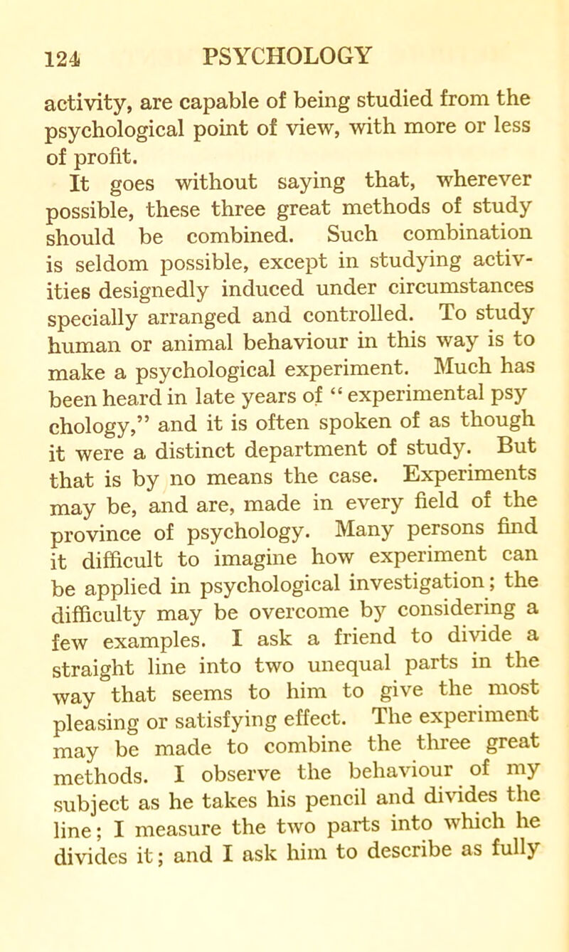 activity, are capable of being studied from the psychological point of view, with more or less of profit. It goes without saying that, wherever possible, these three great methods of study should be combined. Such combination is seldom possible, except in studying aetiv- ities designedly induced under circumstances specially arranged and controlled. To study human or animal behaviour in this way is to make a psychological experiment. Much has been heard in late years of “ experimental psy chology,” and it is often spoken of as though it were a distinct department of study. But that is by no means the case. Experiments may be, and are, made in every field of the province of psychology. Many persons find it difficult to imagine how experiment can be applied in psychological investigation; the difficulty may be overcome by considering a few examples. I ask a friend to divide a straight line into two unequal parts in the way that seems to him to give the most pleasing or satisfying effect. The experiment may be made to combine the three great methods. I observe the behaviour of my subject as he takes his pencil and divides the line; I measure the two parts into which he divides it; and I ask him to describe as fully