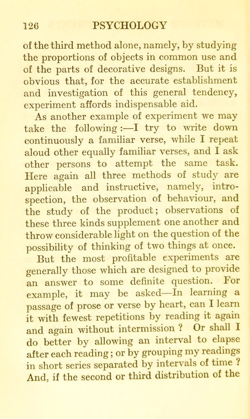 of the third method alone, namely, by studying the proportions of objects in common use and of the parts of decorative designs. But it is obvious that, for the accurate establishment and investigation of this general tendency, experiment affords indispensable aid. As another example of experiment we may take the following :—I try to wite down continuously a familiar verse, w'hile I repeat aloud other equally familiar verses, and I ask other persons to attempt the same task. Here again all three methods of study are applicable and instructive, namely, intro- spection, the observation of behaviour, and the study of the product; observations of these three kinds supplement one another and throw considerable light on the question of the possibility of thinking of two things at once. But the most profitable experiments are generally those which are designed to provide an answer to some definite question. For example, it may be asked—In learning a passage of prose or verse by heart, can I learn it with fewest repetitions by reading it again and again without intermission ? Or shall I do better by allowing an interval to elapse after each reading; or by grouping my readings in short series separated by intervals of time ? And, if the second or third distribution of the