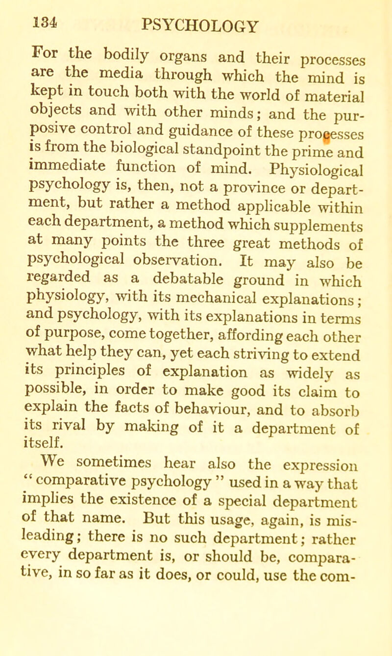 For the bodily organs and their processes are the media through which the mind is kept in touch both with the world of material objects and with other minds; and the pur- posive control and guidance of these processes is from the biological standpoint the prime and immediate function of mind. Physiological psychology is, then, not a province or depart- ment, but rather a method applicable within each department, a method which supplements at many points the three great methods of psychological obseiwation. It may also be regarded as a debatable ground in which physiology, with its mechanical explanations; and psychology, with its explanations in terms of purpose, come together, affording each other what help they can, yet each striving to extend its principles of explanation as widely as possible, in order to make good its claim to explain the facts of behaviour, and to absorb its rival by maldng of it a department of itself. We sometimes hear also the expression “ comparative psychology ” used in a way that implies the existence of a special department of that name. But this usage, again, is mis- leading ; there is no such department; rather every department is, or should be, compara- tive, in so far as it does, or could, use the com-