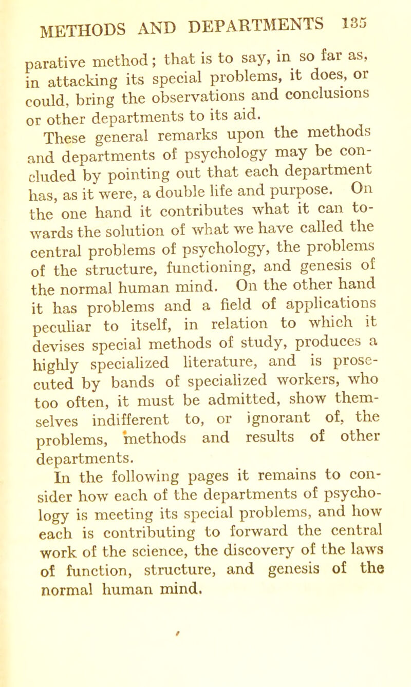 parative method; that is to say, in so far as, in attacking its special problems, it does, or could, bring the observations and conclusions or other departments to its aid. These general remarks upon the methods and departments of psychology may be con- cluded by pointing out that each department has, as it were, a double life and purpose. On the one hand it contributes what it can to- wards the solution of Avhat we have called the central problems of psychology, the problems of the structure, functioning, and genesis of the normal human mind. On the other hand it has problems and a field of applications peculiar to itself, in relation to which it devises special methods of study, produces a highly specialized literature, and is prose- cuted by bands of specialized workers, who too often, it must be admitted, show them- selves indifferent to, or ignorant of, the problems, methods and results of other departments. In the following pages it remains to con- sider how each of the departments of psycho- logy is meeting its special problems, and how each is contributing to forward the central work of the science, the discovery of the laws of function, structure, and genesis of the normal human mind.