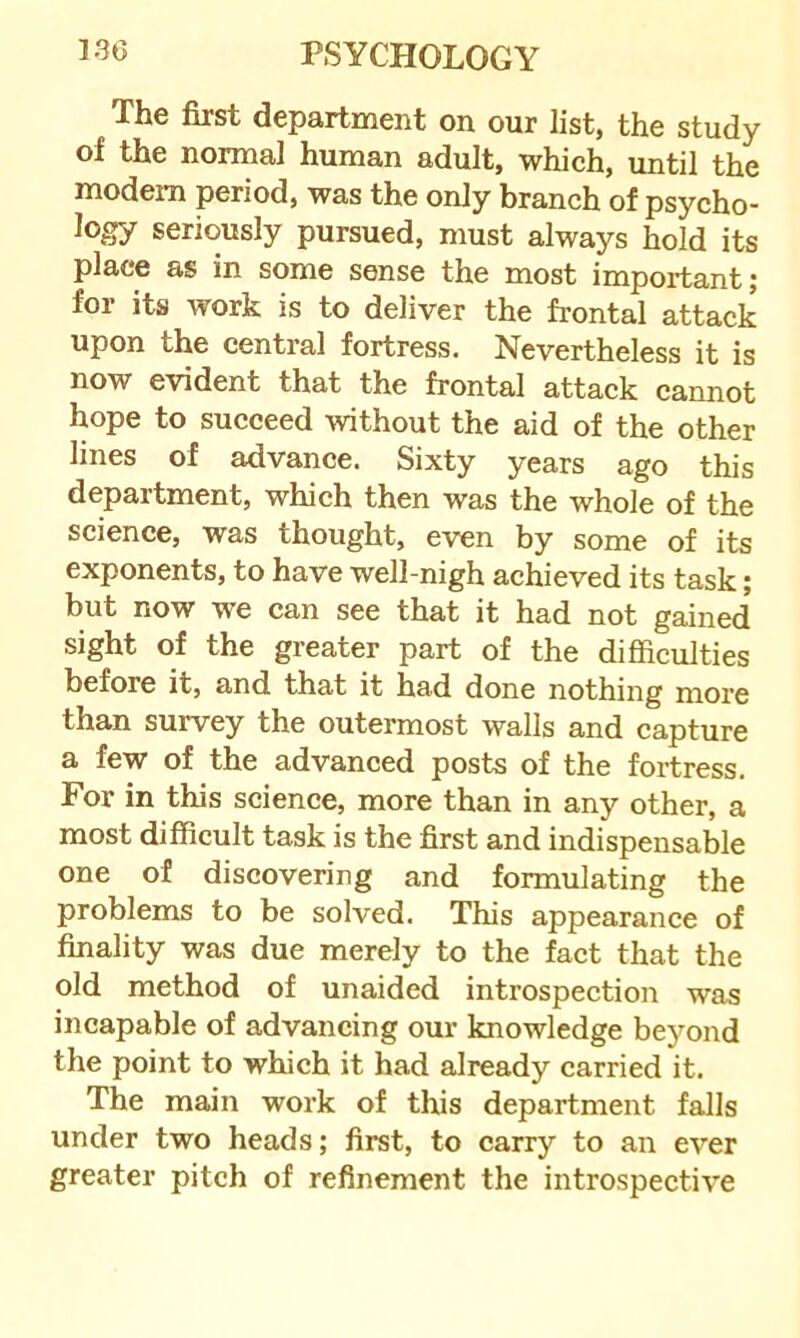 The first department on our list, the study of the normal human adult, which, until the modem period, was the only branch of psycho- logy seriously pursued, must always hold its place as in some sense the most important; for its work is to deliver the frontal attack upon the central fortress. Nevertheless it is now evident that the frontal attack cannot hope to succeed without the aid of the other lines of advance. Sixty years ago this department, which then was the whole of the science, was thought, even by some of its exponents, to have well-nigh achieved its task; but now we can see that it had not gained sight of the greater part of the difficulties before it, and that it had done nothing more than survey the outermost walls and capture a few of the advanced posts of the fortress. For in this science, more than in any other, a most difficult task is the first and indispensable one of discovering and formulating the problems to be solved. This appearance of finality was due merely to the fact that the old method of unaided introspection was incapable of advancing our knowledge beyond the point to which it had already carried it. The main work of this department falls under two heads; first, to carry to an ever greater pitch of refinement the introspective