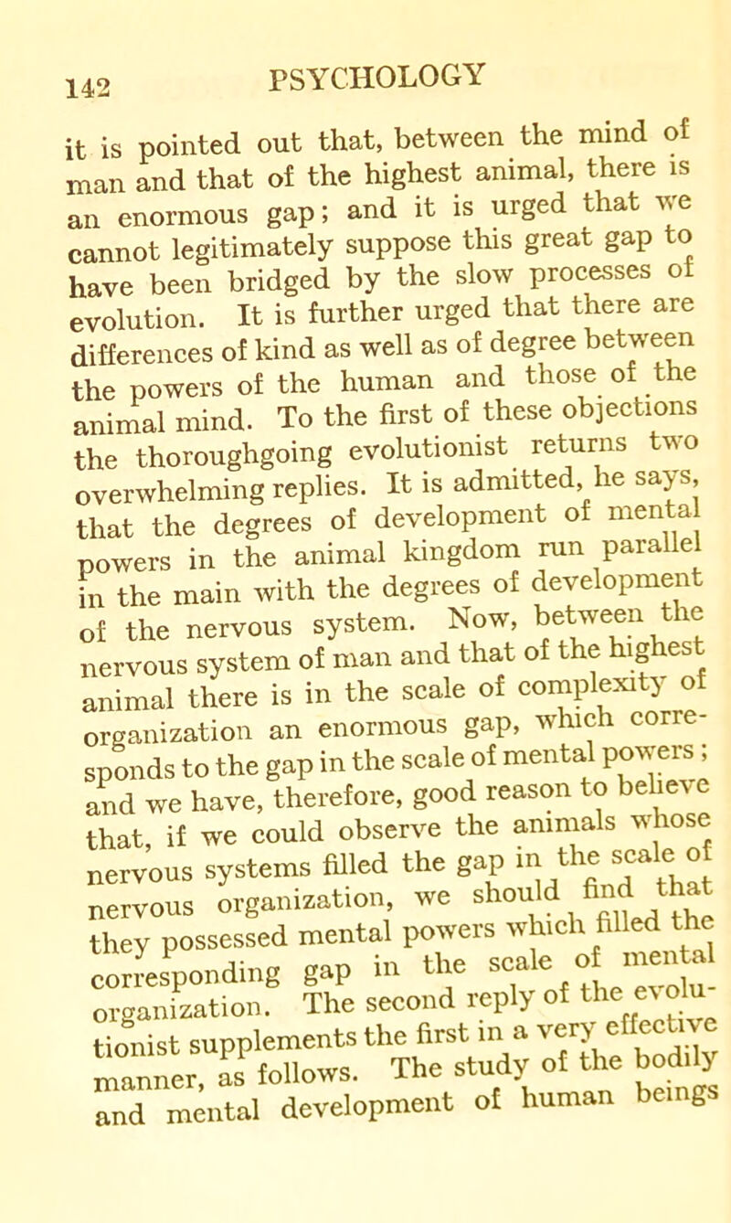 it is pointed out that, between the mind of man and that of the highest animal, there is an enormous gap; and it is urged that we cannot legitimately suppose this great gap to have been bridged by the slow processes of evolution. It is further urged that there are differences of kind as well as of degree between the powers of the human and those of the animal mind. To the first of these objections the thoroughgoing evolutionist returns two overwhelming replies. It is admitted, he sa>s, that the degrees of development of menta powers in the animal kingdom run paralle in the main with the degrees of development of the nervous system. Now, nervous system of man and that of the highes animal there is in the scale of complexity of organization an enormous gap, which corre- sponds to the gap in the scale of mental powers; and we have, therefore, good reason to behe^e that, if we could observe the animals whose nervous systems filled the gap nervous organization, we they possessed mental powers which filled the eorL’^ond.ng gap in the organization. The second reply of tionist supplements the first m a very effective manlr. L follows. The study of the bodity and mental development of human being