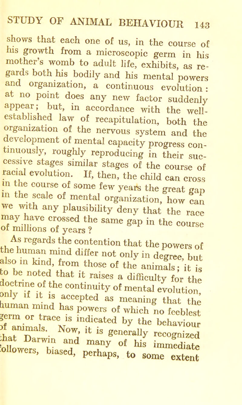 shows that each one of us, in the course of his growth from a microscopic germ in liis mother’s womb to adult life, exhibits, as re- gards both his bodily and his mental powers and organization, a continuous evolution: at no point does any new factor suddenly appear; but, in accordance with the well- established law of recapitulation, both the organization of the nervous system and the development of mental capacity progress con- tinuously, roughly reproducing in their suc- cessive stages similar stages of the course of racial evolution. If, then, the child can cross 111 the course of some few yearn the great gap m the scale of mental organization, how can we with any plausibility deny that the race may have crossed the same gap in the course of millions of years ? As regards the contention that the powers of the human mind differ not only in degree but also m tod, from those of the a,tof,'^it is to be noted that it raises a difficulty for the doctrine of the continuity of mental evolution y 1 1 is accepted as meaning that the human mind has powers of which no feeblest b^^rvioui generally recognized ffiat Darwin and many of his immediate o owers, biased, perhaps, to some extent