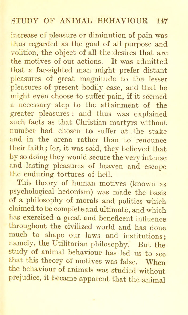 increase of pleasure or diminution of pain was thus regarded as the goal of all purpose and volition, the object of all the desires that are the motives of our actions. It was admitted that a far-sighted man might prefer distant jDleasures of great magnitude to the lesser pleasures of present bodily ease, and that he might even choose to suffer pain, if it seemed a necessary step to the attainment of the greater pleasures : and thus was explained such facts as that Christian martyrs without number had chosen to suffer at the stake and in the arena rather than to renounce their faith; for, it was said, they believed that by so doing they would secure the very intense and lasting pleasures of heaven and escape the enduring tortures of hell. This theory of human motives (known as psychological hedonism) was made the basis of a philosophy of morals and politics which claimed to be complete and ultimate, and which has exercised a great and beneficent influence throughout the civilized world and has done much to shape our laws and institutions; namely, the Utilitarian philosophy. But the study of animal behaviour has led us to see that this theory of motives was false. When the behaviour of animals was studied without prejudice, it became apparent that the animal