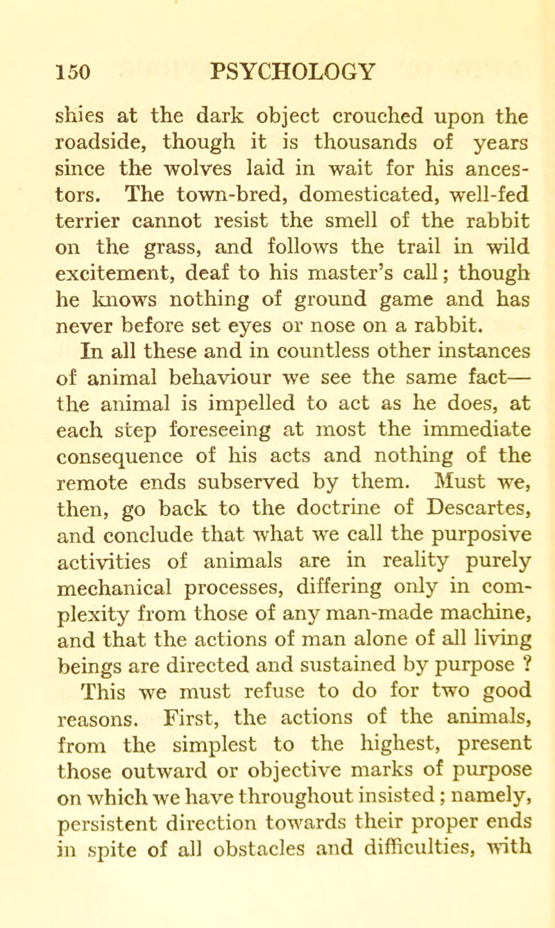 shies at the dark object crouched upon the roadside, though it is thousands of years since the wolves laid in wait for his ances- tors. The town-bred, domesticated, well-fed terrier cannot resist the smell of the rabbit on the grass, and follows the trail in wild excitement, deaf to his master’s call; though he laiows nothing of ground game and has never before set eyes or nose on a rabbit. In all these and in countless other instances of animal behaviour we see the same fact— the animal is impelled to act as he does, at each step foreseeing at most the immediate consequence of his acts and nothing of the remote ends subserved by them. Must we, then, go back to the doctrine of Descartes, and conclude that what we call the purposive activities of animals are in reality purely mechanical processes, differing only in com- plexity from those of any man-made machine, and that the actions of man alone of all living beings are directed and sustained by purpose ? This we must refuse to do for two good reasons. First, the actions of the animals, from the simplest to the highest, present those outward or objective marks of purpose on which we have throughout insisted; namely, persistent direction towards their proper ends in spite of all obstacles and difficulties, with