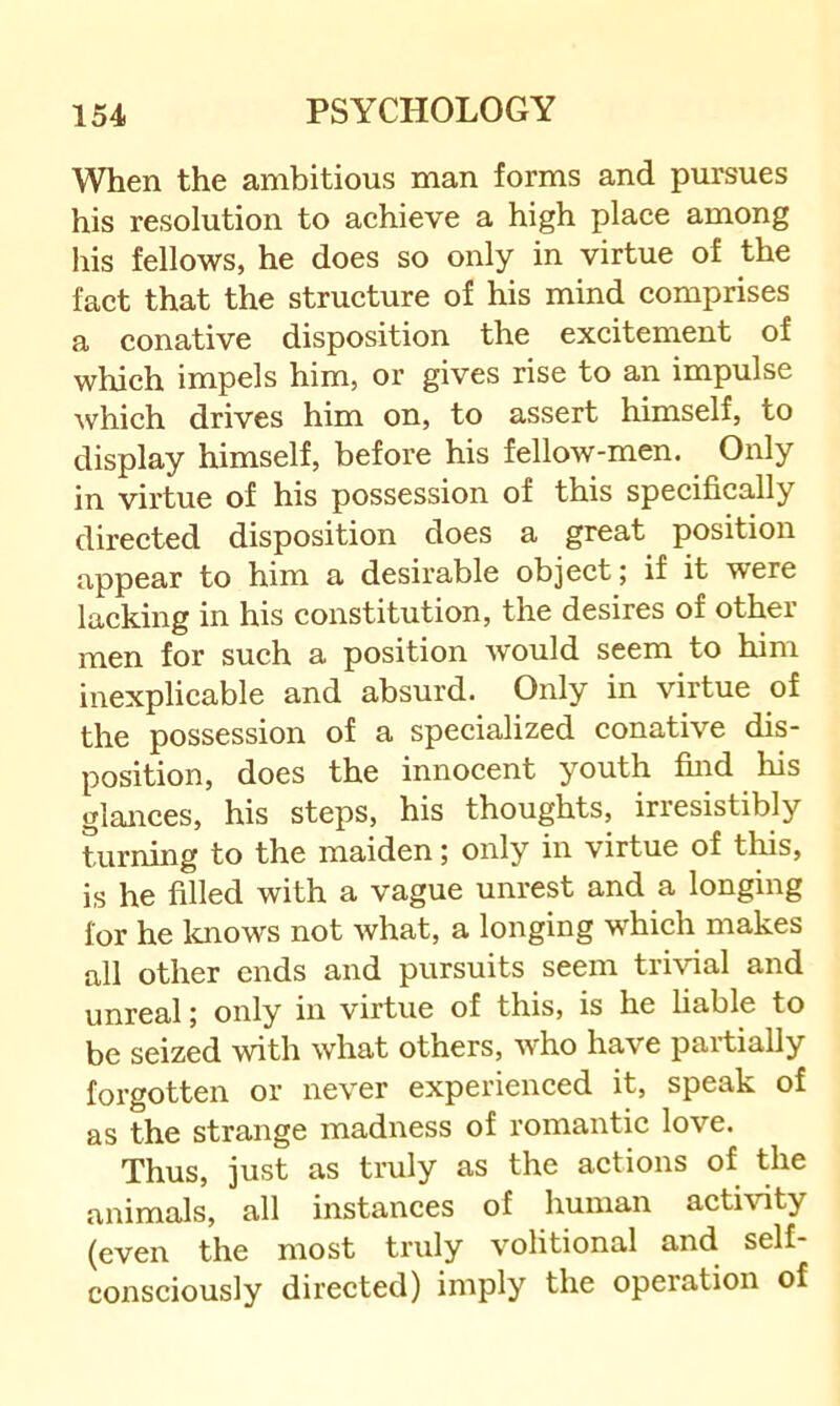 When the ambitious man forms and pursues his resolution to aehieve a high place among his fellows, he does so only in virtue of the fact that the structure of his mind comprises a conative disposition the excitement of which impels him, or gives rise to an impulse which drives him on, to assert himself, to display himself, before his fellow-men. Only in virtue of his possession of this specifically directed disposition does a great position appear to him a desirable object; if it were lacking in his constitution, the desires of other men for such a position would seem to him inexplicable and absurd. Only in virtue of the possession of a specialized conative dis- position, does the innocent youth find his glances, his steps, his thoughts, irresistibly turning to the maiden; only in virtue of tins, is he filled with a vague unrest and a longing for he loiows not what, a longing which makes all other ends and pursuits seem trivial and unreal; only in virtue of this, is he liable to be seized with what others, Avho have partially forgotten or never experienced it, speak of as the strange madness of romantic love. Thus, just as truly as the actions of the animals, all instances of human activity (even the most truly volitional and self- consciously directed) imply the operation of