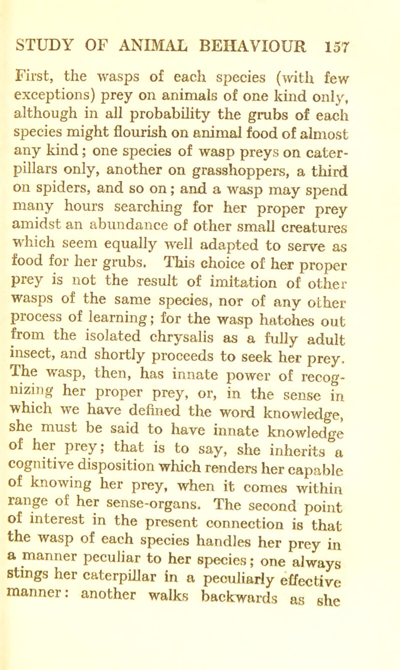 First, the wasps of each species (with few exceptions) prey on animals of one kind only, although in all probability the grubs of each species might flourish on animal food of almost any kind; one species of wasp preys on cater- pillars only, another on grasshoppers, a third on spiders, and so on; and a wasp may spend many hours searching for her proper prey amidst an abundance of other small creatures which seem equally well adapted to serve as food for her grubs. This choice of her proper prey is not the result of imitation of other wasps of the same species, nor of any other process of learning; for the wasp hatches out from the isolated chrysalis as a fully adult insect, and shortly proceeds to seek her prey. The wasp, then, has innate power of recog- nizing her proper prey, or, in the sense in which we have defined the word knowledge, she must be said to have innate knowledge of her prey; that is to say, she inherits a cognitive disposition which renders her capable of knowing her prey, when it comes within range of her sense-organs. The second point of interest in the present connection is that the wasp of each species handles her prey in a manner peculiar to her species; one always Stings her caterpillar in a peculiarly effective manner: another walks backwards as she