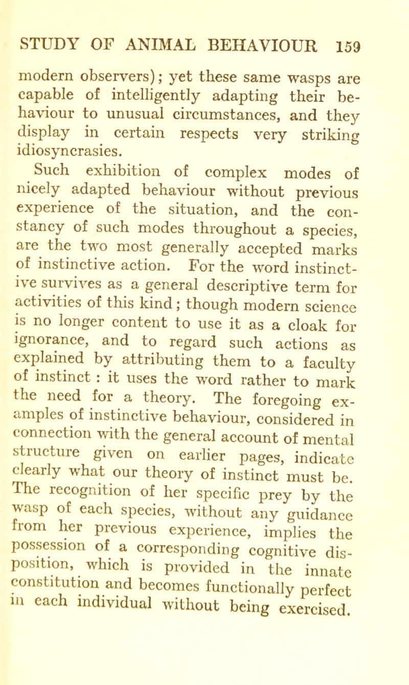 modern observers); yet these same wasps are capable of intelligently adapting their be- haviour to unusual circumstances, and they display in certain respects very striking idiosyncrasies. Such exhibition of complex modes of nicely adapted behaviour without previous experience of the situation, and the con- stancy of such modes throughout a species, are the two most generally accepted marks of instinctive action. For the word instinct- ive survives as a general descriptive term for activities of this kind; though modern science is no longer content to use it as a cloak for Ignorance, and to regard such actions as explained by attributing them to a faculty of instinct: it uses the word rather to mark the need for a theory. The foregoing ex- amples of instinctive behaviour, considered in connection \yith the general account of mental structure given on earlier pages, indicate clearly what our theory of instinct must be. The recognition of her specific prey by the wasp of each species, without any guidance from her previous experience, implies the possession of a corresponding cognitive dis- position, which is provided in the innate constitution and becomes functionally perfect 111 each individual without being exercised.