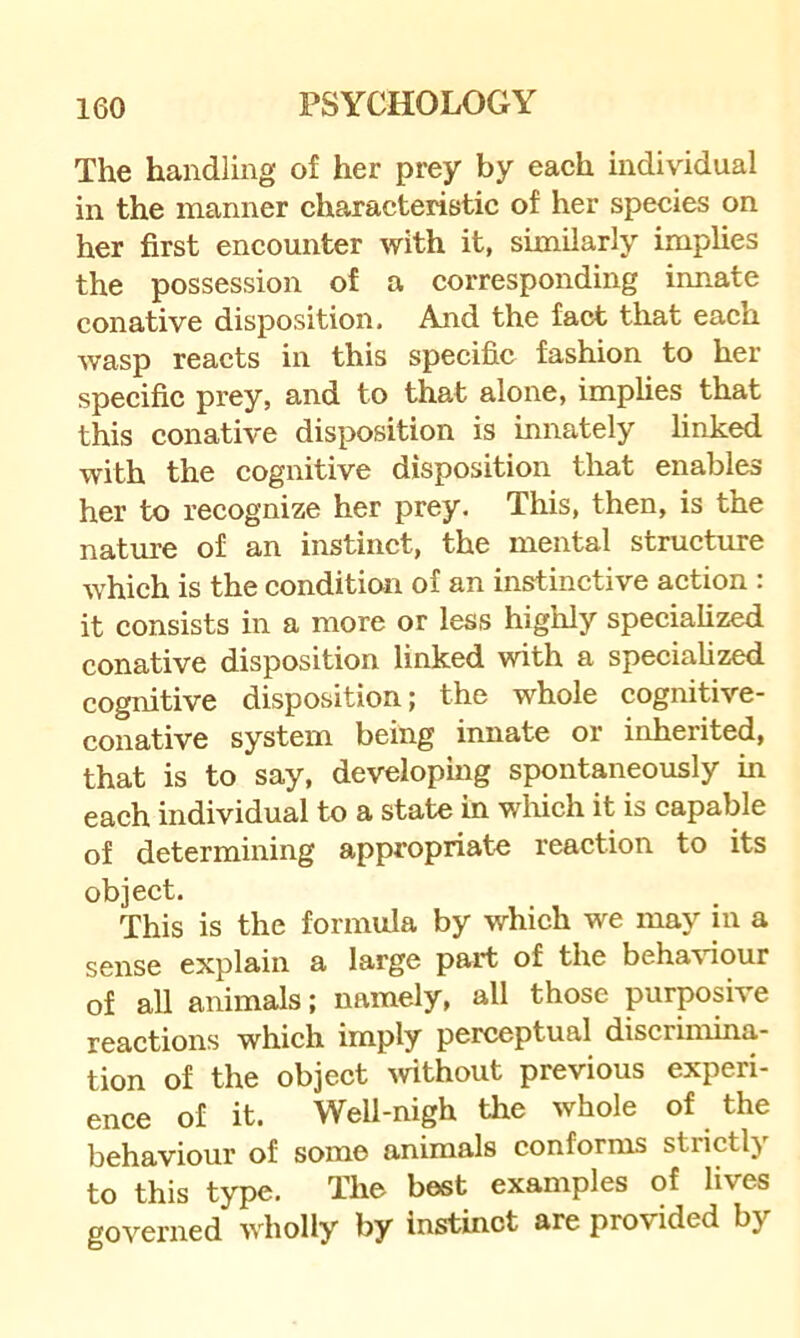 The handling of her prey by each individual in the manner characteristic of her species on her first encounter with it, similarly implies the possession of a corresponding innate conative disposition. And the fact that each wasp reacts in this specific fashion to her specific prey, and to that alone, implies that this conative disposition is innately linked with the cognitive disposition that enables her to recognize her prey. This, then, is the nature of an instinct, the mental strueture which is the condition of an instinctive action : it consists in a more or less highly speciahzed conative disposition linked with a speciahzed cognitive disposition; the whole cognitive- conative system being innate or inherited, that is to say, developmg spontaneously in each individual to a state in which it is capable of determining appropriate reaction to its object. This is the formula by which we may in a sense explain a large part of the beha'viour of all animals; namely, all those purposive reactions which imply perceptual discrimina- tion of the object wthout previous experi- ence of it. Well-nigh the whole of the behaviour of some animals conforms strictly to this type. The best examples of lives governed wholly by instinct are provided by