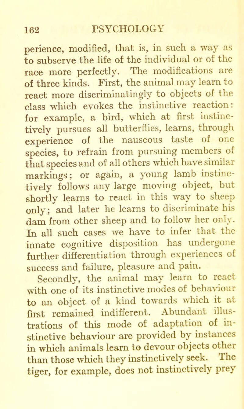 perience, modified, that is, in such a way as to subserve the life of the individual or of the race more perfectly. The modifications are of three kinds. First, the animal may learn to react more discriminatingly to objects of the class which evokes the instinctive reaction: for example, a bird, which at first instinc- tively pursues all butterflies, learns, through experience of the nauseous taste of one species, to refrain from pursuing members of that species and of all others which have similar markings; or again, a young lamb instinc- tively follows any large moving object, but shortly learns to react in this way to sheep only; and later he learns to discriminate his dam from other sheep and to follow her only. In all such cases we have to infer that the innate cognitive disposition has undergone further differentiation through experiences of success and failure, pleasure and pain. Secondly, the animal may learn to react with one of its instinctive modes of behaviour to an object of a kind towards which it at first remained indifferent. Abundant illus- trations of this mode of adaptation of in- stinctive behaviour are provided by instances in which animals learn to devour objects other than those which they instinctively seek. The tiger, for example, does not instinctively prey