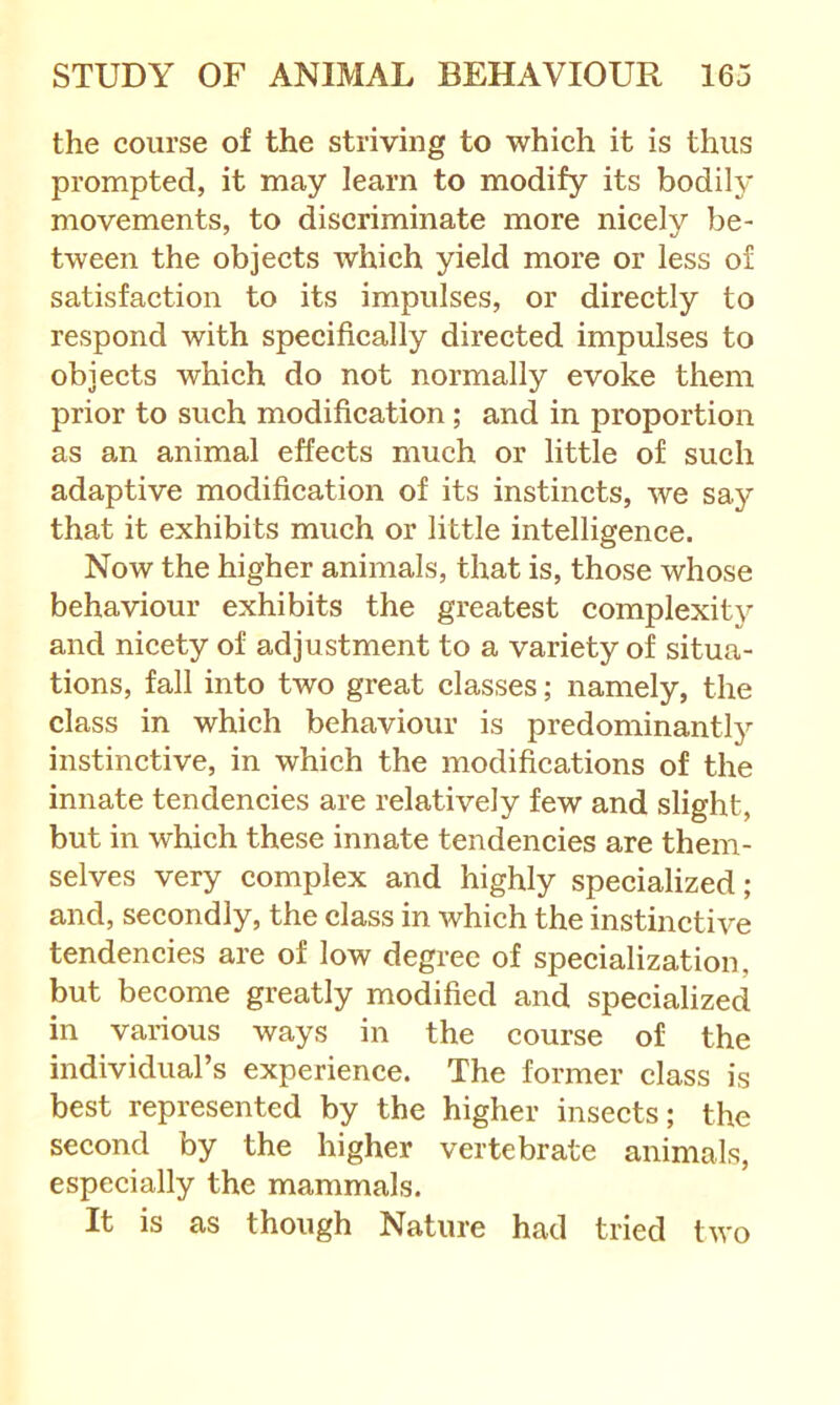 the course of the striving to which it is thus prompted, it may learn to modify its bodily movements, to discriminate more nicely be- tween the objects which yield more or less of satisfaction to its impulses, or directly to respond with specifically directed impulses to objects which do not normally evoke them prior to such modification; and in proportion as an animal effects much or little of such adaptive modification of its instincts, we say that it exhibits much or little intelligence. Now the higher animals, that is, those whose behaviour exhibits the greatest complexity and nicety of adjustment to a variety of situa- tions, fall into two great classes; namely, the class in which behaviour is predominantly instinctive, in which the modifications of the innate tendencies are relatively few and slight, but in which these innate tendencies are them- selves very complex and highly specialized; and, secondly, the class in which the instinctive tendencies are of low degree of specialization, but become greatly modified and specialized in various ways in the course of the individual’s experience. The former class is best represented by the higher insects; the second by the higher vertebrate animals, especially the mammals. It is as though Nature had tried two