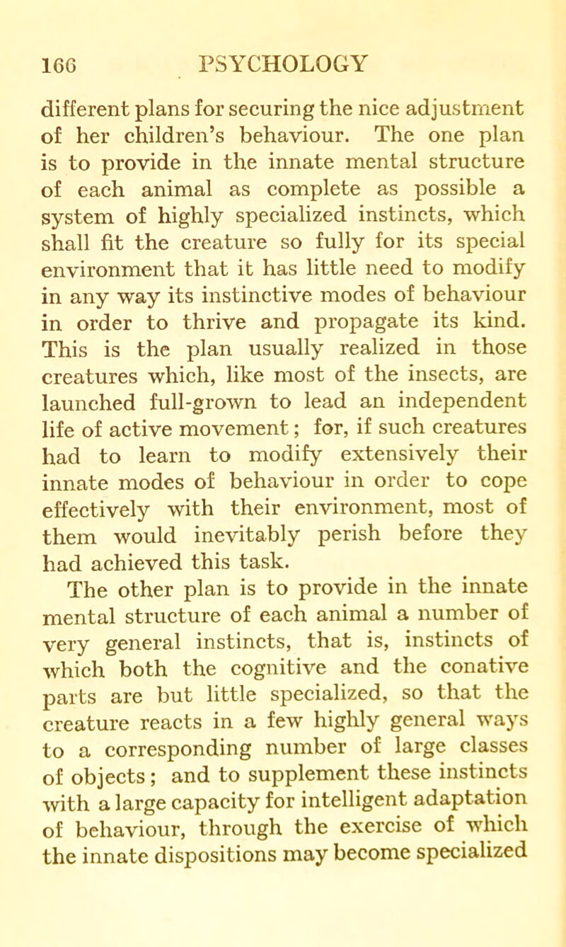 different plans for securing the nice adjustment of her children’s behaviour. The one plan is to provide in the innate mental structure of each animal as complete as possible a system of highly specialized instincts, which shall fit the creature so fully for its special environment that it has little need to modify in any way its instinctive modes of behaviour in order to thrive and propagate its kind. This is the plan usually realized in those creatures which, like most of the insects, are launched full-grown to lead an independent life of active movement; for, if such creatures had to learn to modify extensively their innate modes of behaviour in order to cope effectively with their environment, most of them would inevitably perish before they had achieved this task. The other plan is to provide in the innate mental structure of each animal a number of very general instincts, that is, instincts of which both the cognitive and the conative parts are but little specialized, so that the creature reacts in a few highly general ways to a corresponding number of large classes of objects; and to supplement these instincts with a large capacity for intelligent adaptation of behaviour, through the exercise of which the innate dispositions may become specialized