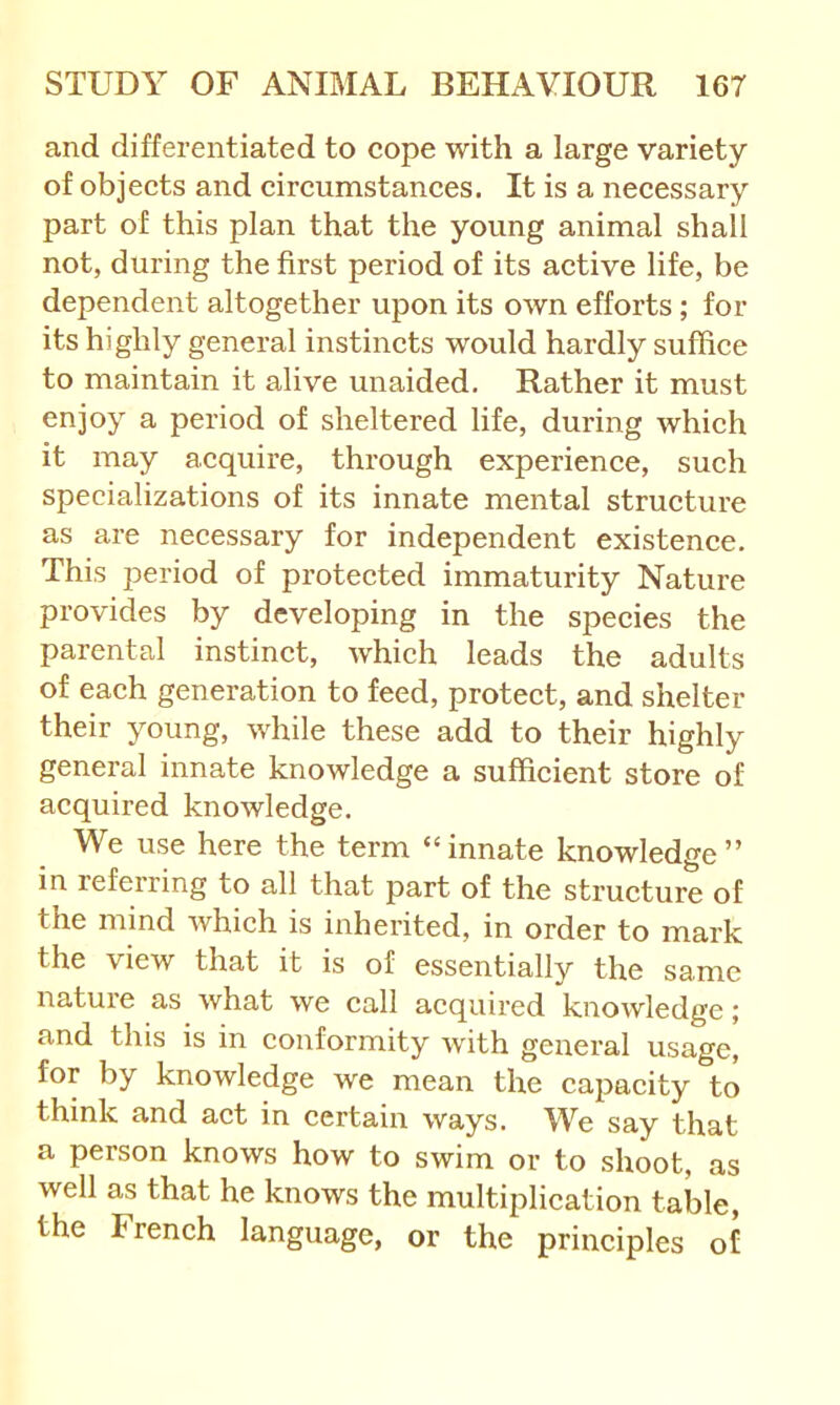 and differentiated to cope with a large variety of objects and circumstances. It is a necessary part of this plan that the young animal shall not, during the first period of its active life, be dependent altogether upon its own efforts; for its highly general instincts would hardly suffice to maintain it alive unaided. Rather it must enjoy a period of sheltered life, during which it may acquire, through experience, such specializations of its innate mental structure as are necessary for independent existence. This jDeriod of protected immaturity Nature provides by developing in the species the parental instinct, which leads the adults of each generation to feed, protect, and shelter their young, while these add to their highly general innate knowledge a sufficient store of acquired knowledge. We use here the term “ innate knowledge ” in referring to all that part of the structure of the mind which is inherited, in order to mark the view that it is of essentially the same nature as what we call acquired knowledge; and this is in conformity with general usage, for by knowledge we mean the capacity to think and act in certain ways. We say that a person knows how to swim or to shoot, as well as that he knows the multiplication table, the French language, or the principles of