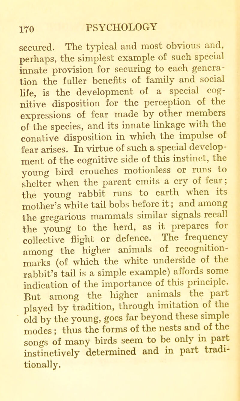 secured. The typical and most obvious and, perhaps, the simplest example of such special innate provision for securing to each genera- tion the fuller benefits of family and social life, is the development of a special cog- nitive disposition for the perception of the expressions of fear made by other members of the species, and its innate linkage with the conative disposition in which the impulse of fear arises. In virtue of such a special develop- ment of the cognitive side of this instinct, the young bird crouches motionless or runs to shelter when the parent emits a cry of fear; the young rabbit runs to earth when its mother’s white tail bobs before it; and among the gregarious mammals similar signals recall the young to the herd, as it prepares for collective flight or defence. The frequency among the higher' animals of recognition marks (of which the white underside of the rabbit’s tail is a simple example) affords some indication of the importance of this principle. But among the higher airimals the part played by tradition, through imitation of the old by the young, goes far beyond these simple modes; thus the forms of the nests and of the songs of many birds seem to be only in part instinctively determined and in part tradi- tionally.