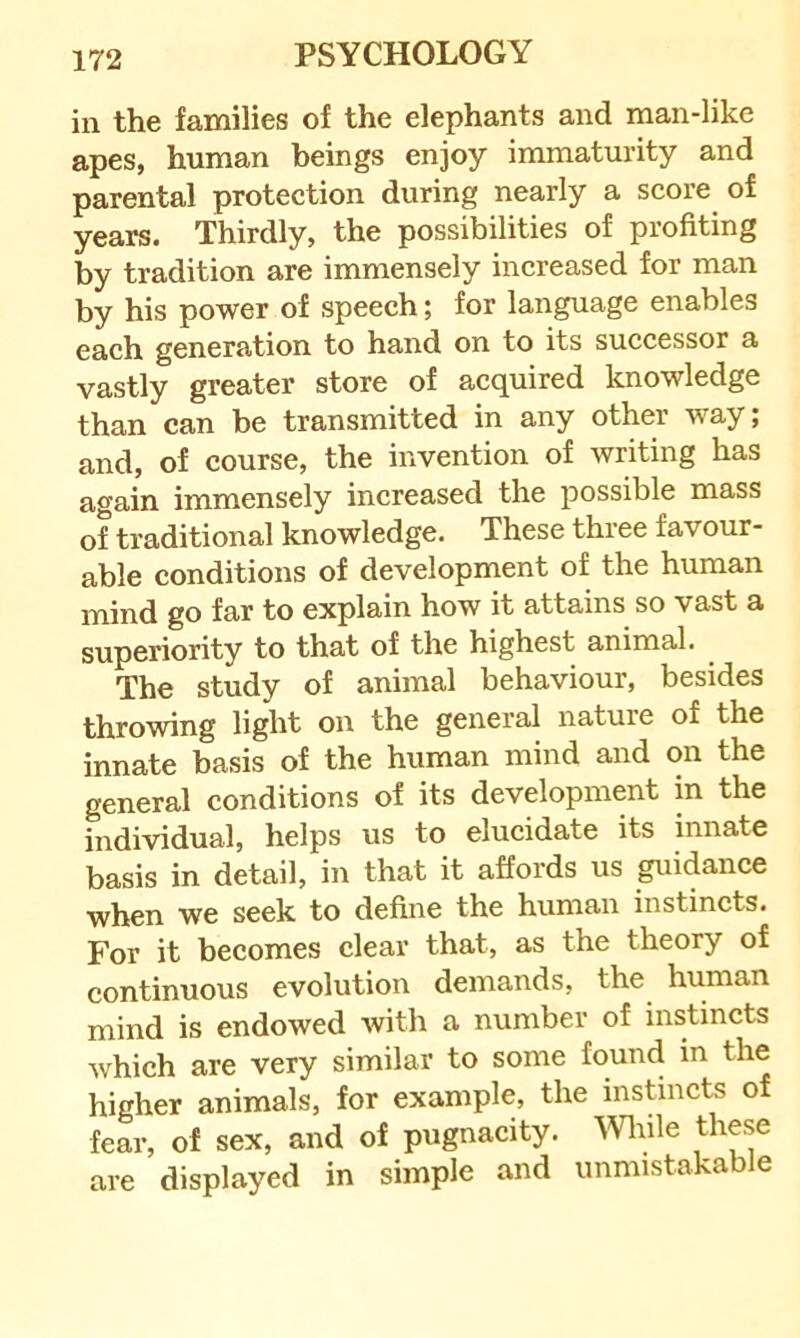 in the families of the elephants and man-like apes, human beings enjoy immaturity and parental protection during nearly a score of years. Thirdly, the possibilities of profiting by tradition are immensely increased for man by his power of speech; for language enables each generation to hand on to its successor a vastly greater store of acquired knowledge than can be transmitted in any other way; and, of course, the invention of writing has again immensely increased the possible mass of traditional knowledge. These three favour- able conditions of development of the human mind go far to explain how it attains so vast a superiority to that of the highest animal. The study of animal behaviour, besides throwing light on the general nature of the innate basis of the human mind and on the general conditions of its development in the individual, helps us to elucidate its innate basis in detail, in that it affords us guidance when we seek to define the human instincts. For it becomes clear that, as the theory of continuous evolution demands, the human mind is endowed with a number of instincts which are very similar to some found in the higher animals, for example, the instincts of fear, of sex, and of pugnacity, mfie these are displayed in simple and unmistakable