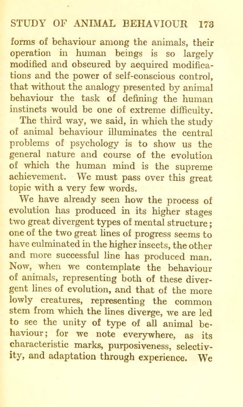 foims of behaviour among the animals, their operation in human beings is so largely- modified and obscured by acquired modifica- tions and the power of self-conscious control, that without the analogy presented by animal behaviour the task of defining the human instincts would be one of extreme difficulty. The third way, we said, in which the study of animal behaviour illuminates the central problems of psychology is to show us the general nature and course of the evolution of which the human mind is the supreme achievement. We must pass over this great topic with a very few words. We have already seen how the process of evolution has produced in its higher stages two great divergent types of mental structure; one of the two great lines of progress seems to have culminated in the higher insects, the other and more successful line has produced man. Now, when we contemplate the behaviour of animals, representing both of these diver- gent lines of evolution, and that of the more lowly creatures, representing the common stem from which the lines diverge, we are led to see the unity of type of all animal be- haviour ; for we note everywhere, as its characteristic marks, purposiveness, selectiv- ity, and adaptation through experience. We