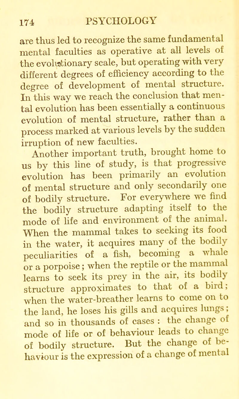 are thus led to recognize the same fundamental mental faculties as operative at all levels of the evolutionary scale, but operating with very different degrees of efficiency according to the degree of development of mental structure. In this way we reach the conclusion that men- tal evolution has been essentially a continuous evolution of mental structure, rather than a process marked at various levels by the sudden irruption of new faculties. Another important truth, brought home to us by this line of study, is that progressive evolution has been primarily an evolution of mental structure and only secondarily one of bodily structure. For everywhere we find the bodily structure adapting itself to the mode of life and environment of the animal. When the mammal takes to seeking its food in the water, it acquires many of the bodily peculiarities of a fish, becoming a whale or a porpoise; when the reptile or the mamrnal learns to seek its prey in the air, its bodily structure approximates to that of a biid, when the water-breather learns to come on to the land, he loses his gills and acquires lungs; and so in thousands of cases : the change of mode of life or of behaviour leads to change of bodily structure. But the change of be- haviour is the expression of a change of mental