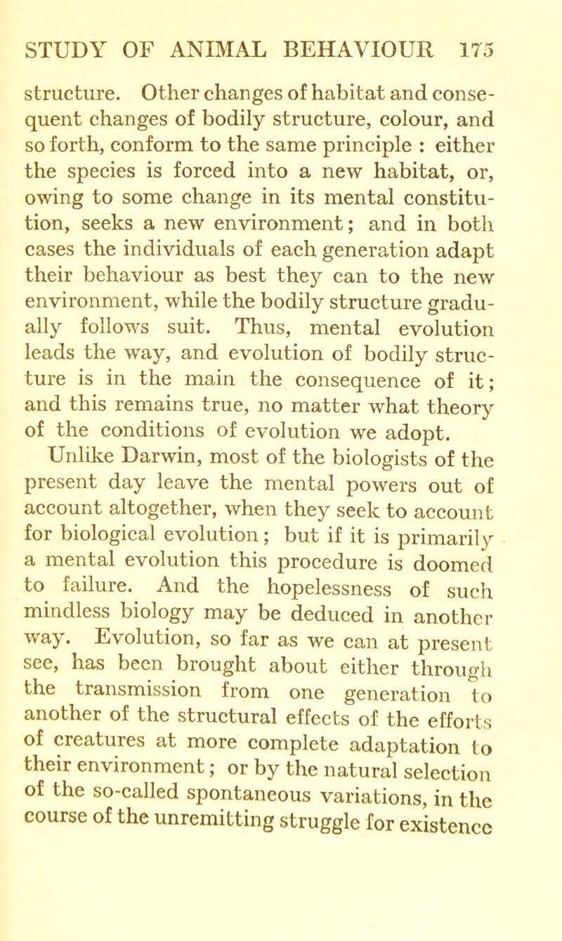 structure. Other changes of habitat and conse- quent changes of bodily strueture, colour, and so forth, conform to the same principle : either the species is forced into a new habitat, or, owing to some change in its mental constitu- tion, seeks a new environment; and in both cases the individuals of each generation adapt their behaviour as best the}^ can to the new environment, while the bodily structure gradu- ally follows suit. Thus, mental evolution leads the way, and evolution of bodily struc- ture is in the main the consequence of it; and this remains true, no matter what theory of the conditions of evolution we adopt. Unlike Darwin, most of the biologists of the present day leave the mental powers out of account altogether, when they seek to account for biological evolution; but if it is primarily a mental evolution this procedure is doomed to failure. And the hopelessness of such mindless biology may be deduced in another way. Evolution, so far as we can at present see, has been brought about either through the transmission from one generation to another of the structural effects of the efforts of creatures at more complete adaptation to their environment; or by the natural selection of the so-called spontaneous variations, in the course of the unremitting struggle for existence