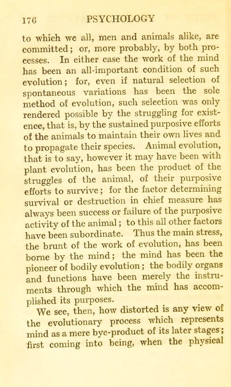 to which we all, men and animals alike, are committed; or, more probably, by both pro- cesses. In either case the work of the mind has been an all-important eondition of such evolution; for, even if natural selection of spontaneous variations has been the sole method of evolution, such selection was only rendered possible by the struggling for exist- ence, that is, by the sustained purposive efforts of the animals to maintain their own lives and to propagate their species. Animal evolution, that is to say, however it may have been with plant evolution, has been the product of the struggles of the animal, of their purposive efforts to survive; for the factor determining survival or destruction in chief measure has always been success or failure of the purposive activity of the animal; to this all other factors have been subordinate. Thus the main stress, the brunt of the work of evolution, has been borne by the mind; the mind has been the pioneer of bodily evolution; the bodily organs and functions have been merely the instru- ments through which the mind has accom- plished its purposes. We see, then, how distorted is any view of the evolutionary process which represents mind as a mere bye-product of its later stages; first coming into being, when the physical