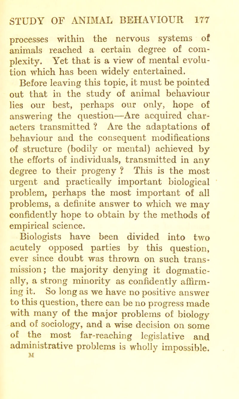 processes within the nervous systems of animals reaehed a certain degree of com- plexity. Yet that is a view of mental evolu- tion which has been widely entertained. Before leaving this topic, it must be pointed out that in the study of animal behaviour lies our best, perhaps our only, hope of answering the question—Are acquired char- acters transmitted ? Are the adaptations of behaviour and the consequent modifications of structure (bodily or mental) achieved by the efforts of individuals, transmitted in any degree to their progeny ? This is the most urgent and practically important biological problem, perhaps the most important of all problems, a definite answer to which we may confidently hope to obtain by the methods of empirical science. Biologists have been divided into two acutely opposed parties by this question, ever since doubt was thrown on such trans- mission; the majority denying it dogmatic- ally, a strong minority as confidently affirm- ing it. So long as we have no positive answer to this question, there can be no progress made with many of the major problems of biology and of sociology, and a wise decision on some of the most far-reaching legislative and administrative problems is wholly impossible. M