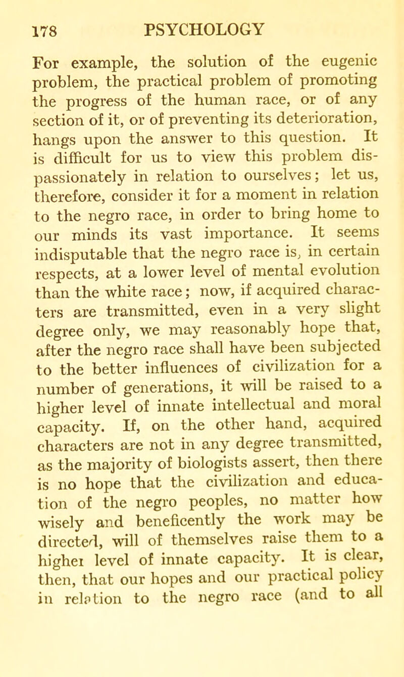 For example, the solution of the eugenic problem, the practical problem of promoting the progress of the human race, or of any section of it, or of preventing its deterioration, hangs upon the answer to this question. It is difficult for us to view this problem dis- passionately in relation to ourselves; let us, therefore, consider it for a moment in relation to the negro race, in order to bring home to our minds its vast importance. It seems indisputable that the negro race is, in certain respects, at a lower level of mental evolution than the white race; now, if acquired charac- ters are transmitted, even in a very slight degree only, we may reasonably hope that, after the negro race shall have been subjected to the better influences of civilization for a number of generations, it will be raised to a higher level of innate intellectual and moral capacity. If, on the other hand, acquired characters are not in any degree transmitted, as the majority of biologists assert, then there is no hope that the civilization and educa- tion of the negro peoples, no matter how wisely and beneficently the work may be directed, will of themselves raise them to a higher level of innate capacity. It is clear, then, that our hopes and our practical policy in relption to the negro race (and to all