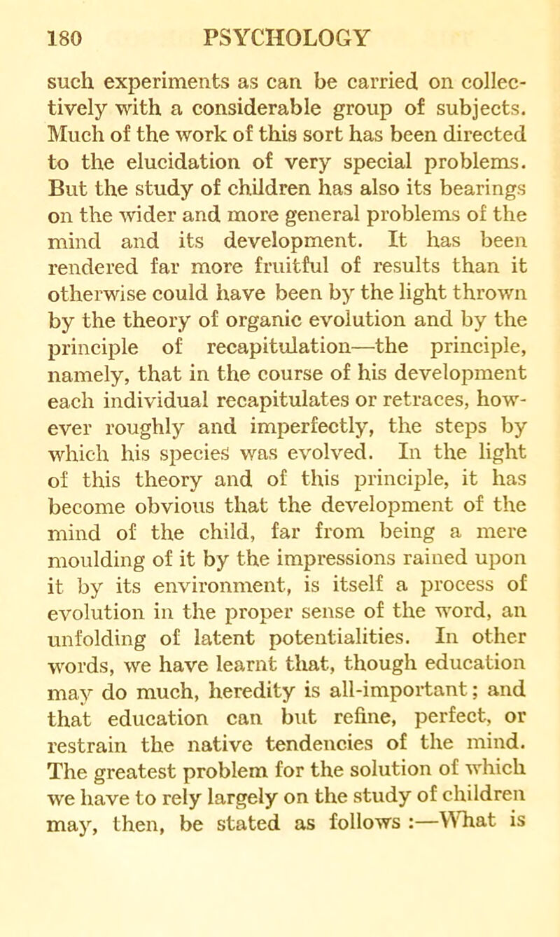 such experiments as can be carried on collec- tively with a considerable group of subjects. Much of the work of this sort has been directed to the elucidation of very special problems. But the study of children has also its bearings on the -svider and more general problems of the mind and its development. It has been rendered far more fruitful of results than it otherwise could have been by the light thrown by the theory of organic evolution and by the principle of recapitulation—the principle, namely, that in the course of his development each individual recapitulates or retraces, how- ever roughly and imperfectly, the steps by which his species was evolved. In the light of this theory and of this principle, it has become obvious that the development of the mind of the child, far from being a mere moulding of it by the impressions rained upon it by its environment, is itself a process of evolution in the proper sense of the word, an unfolding of latent potentialities. In other words, we have learnt that, though education may do much, heredity is all-important; and that education can but refine, perfect, or restrain the native tendencies of the mind. The greatest problem for the solution of which we have to rely largely on the study of children may, then, be stated as follows :—YTiat is