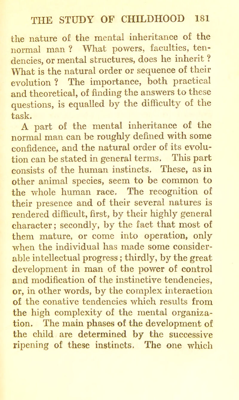 the nature of the mental inheritance of the normal man ? Wliat powers, faculties, ten- dencies, or mental structures, does he inherit ? What is the natural order or sequence of their evolution ? The importance, both practical and theoretical, of finding the answers to these questions, is equalled by the difficulty of the task. A part of the mental inheritance of the normal man can be roughly defined with some confidence, and the natural order of its evolu- tion can be stated in general terms. This part consists of the human instincts. These, as in other animal species, seem to be common to the whole human race. The recognition of their presence and of their several natures is rendered difficult, first, by their highly general character; secondly, by the fact that most of them mature, or come into operation, only when the individual has made some consider- able intellectual progress; thirdly, by the great development in man of the power of control and modification of the instinctive tendencies, or, in other words, by the complex interaction of the conative tendencies which results from the high complexity of the mental organiza- tion. The mam phases of the development of the child are determined by the successive ripening of these instincts. The one which