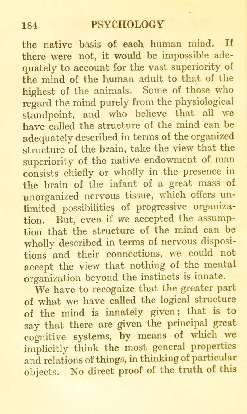 the native basis of each human mind. If there were not, it would be impossible ade- quately to account for the vast superiority of the mind of the human adult to that of the highest of the animals. Some of those who regard the mind purely from the physiological standpoint, and who believe that all we have called the structure of the mind can be adequately described in terms of the organized structure of the brain, take the view that the superiority of the native endowment of man consists chiefly or wholly in the presence in the brain of the infant of a great mass of unorganized nervous tissue, which offers im- limited possibilities of progressive organiza- tion. But, even if we accepted the assump- tion that the structure of the mind can be wholly described in terms of nervous disposi- tions and their connections, we could not accept the view that nothing of the mental organization beyond the instincts is innate. We have to recognize that the greater part of what we have called the logical structure of the mind is innately given; that is to say that there are given the principal great cognitive systems, by means of which we implicitly think the most general properties and relations of things, in thinking of particular objects. No direct proof of the truth of this