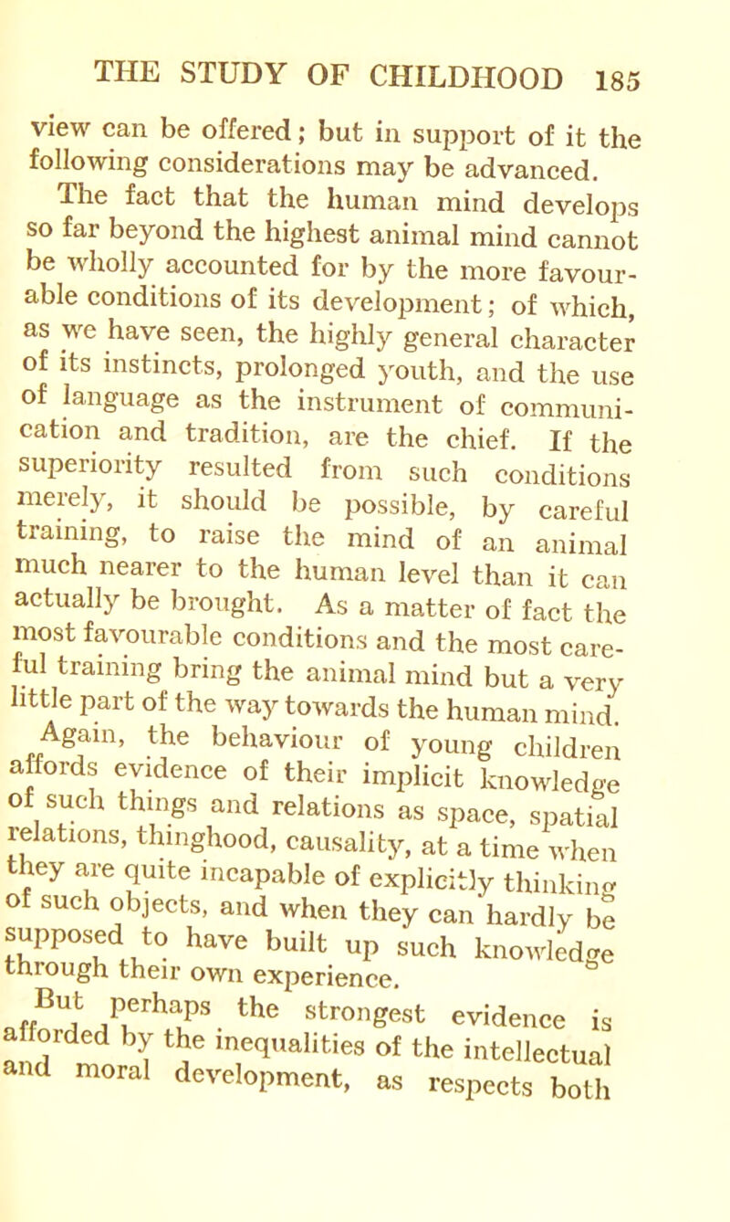 view can be offered; but in support of it the following considerations may be advanced. The fact that the human mind develojjs so far beyond the highest animal mind cannot be wholly accounted for by the more favour- able conditions of its development; of which, as we have seen, the highly general character of Its instincts, prolonged youth, and the use of language as the instrument of communi- cation and tradition, are the chief. If the superiority resulted from such conditions merely, it should be possible, by careful training, to raise the mind of an animal much nearer to the human level than it can actually be brought. As a matter of fact the most favourable conditions and the most care- l;ul training bring the animal mind but a very little part of the way towards the human mind. Again, the behaviour of young children affords evidence of their implicit knov^ledge of such things and relations as space, spatial relations, thinghood, causality, at a time when they are quite incapable of explicitly thinkincy of such objects, and when they can hardly be supposed to have built up such knovdedge through their own experience. Strongest evidence is afforded by the inequalities of the intellectual and moral development, as respects both
