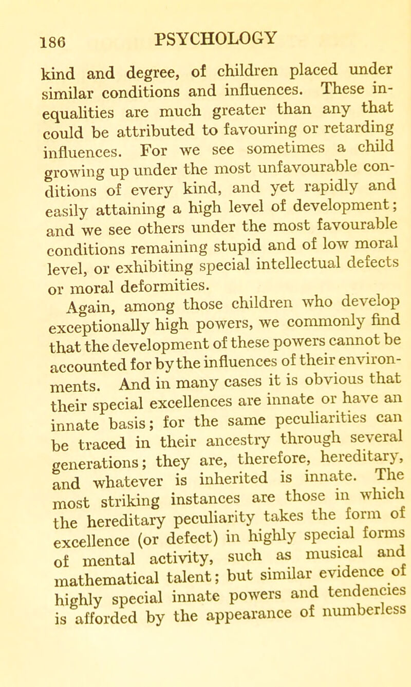 kind and degree, of children placed under similar conditions and influences. These in- equahties are much greater than any that could be attributed to favouring or retarding influences. For we see sometimes a child growing up under the most unfavourable con- ditions of every kind, and yet rapidly and easily attaining a high level of development; and we see others under the most favourable conditions remaining stupid and of low moral level, or exhibiting special intellectual defects or moral deformities. Again, among those children who develop exceptionaUy high powers, we commonly find that the development of these powers cannot be accounted for by the influences of their environ- ments. And in many cases it is obvious that their special excellences are innate or have an innate basis; for the same peculiarities can be traced in their ancestry through several generations; they are, therefore, hereditary, and whatever is inherited is innate. The most striking instances are those m which the hereditary peculiarity takes the form of excellence (or defect) in highly special forms of mental activity, such as musical and mathematical talent; but similar evidence of highly special innate powers and tendencies is afforded by the appearance of numberless