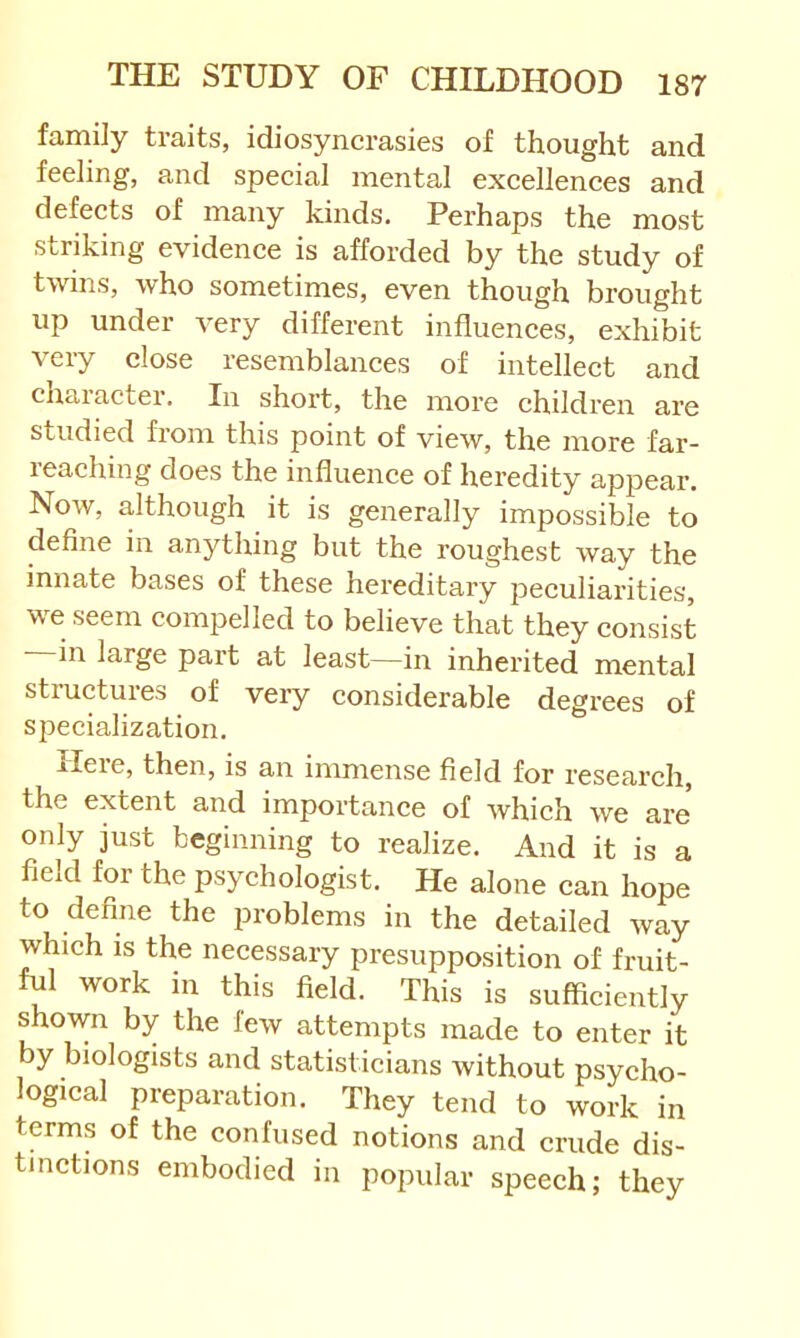 family traits, idiosyncrasies of thought and feeling, and special mental excellences and defects of many kinds. Perhaps the most striking evidence is afforded by the study of twins, who sometimes, even though brought up under very different influences, exhibit very close resemblances of intellect and chaiacter. In shoi’t, the more children are studied from this point of view, the more far- reaching does the influence of heredity appear. Now, although it is generally impossible to define in anything but the roughest way the innate bases of these hereditary peculiarities, we seem compelled to believe that they consist in large part at least—in inherited mental structures of very considerable degrees of specialization. Ileie, then, is an immense field for research, the extent and importance of which we are only just beginning to realize. And it is a field for the psychologist. He alone can hope to define the problems in the detailed way which IS the necessary presupposition of fruit- ful work in this field. This is sufficiently shown by the few attempts made to enter it by biologists and statisticians without psycho- logical preparation. They tend to work in terms of the confused notions and crude dis- tinctions embodied in popular speech; they
