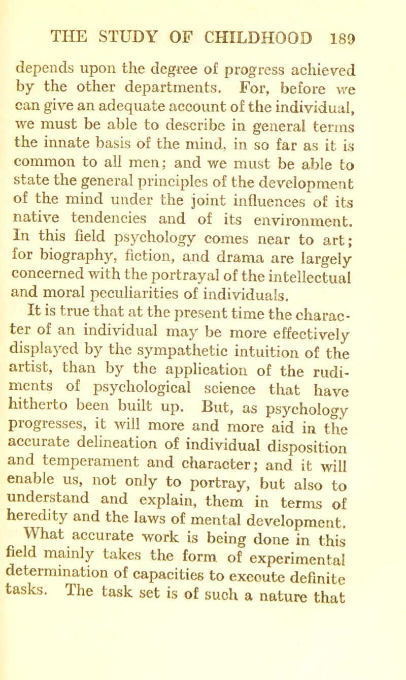 depends upon the degi’ee of progress achieved by the other departments. For, before we can give an adequate account of the individual, we must be able to describe in general terms the innate basis of the mind, in so far as it is common to all men; and we must be able to state the general prineiples of the development of the mind under the joint influences of its native tendencies and of its environment. In this field psychology comes near to art; for biography, fiction, and drama are largely concerned with the portrayal of the intellectual and moral peculiarities of individuals. It is true that at the present time the charac* ter of an individual may be more effectively displayed by the sympathetic intuition of the artist, than by the application of the rudi- ments of psychological science that have hitherto been built up. But, as psychology progresses, it will more and more aid in the accurate delineation of individual disposition and temperament and character; and it will enable us, not only to portray, but also to understand and explain, them in terms of heredity and the laws of mental development. What accurate work is being done in this field mainly takes the form of experimental determination of capacities to execute definite tasks. The task set is of such a nature that