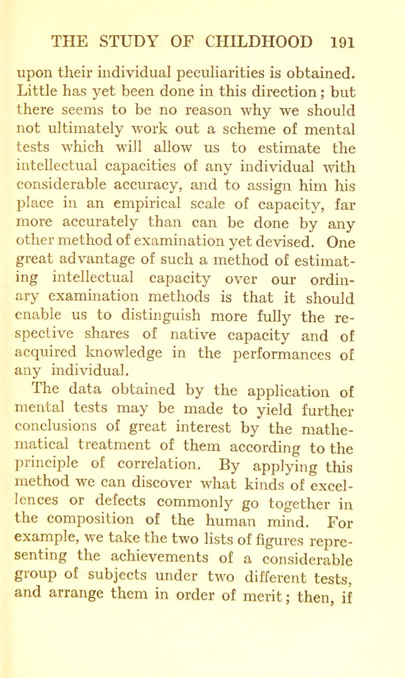 upon their individual peculiarities is obtained. Little has yet been done in this direction; but there seems to be no reason why we should not ultimately work out a scheme of mental tests which will allow us to estimate the intellectual capacities of any individual with considerable accuracy, and to assign him his place in an empirical scale of capacity, far more accurately than can be done by any other method of examination yet devised. One great advantage of such a method of estimat- ing intellectual capacity over our ordin- ary examination methods is that it should enable us to distinguish more fully the re- spective shares of native capacity and of acquired Icnowledge in the performances of any individual. The data obtained by the application of mental tests may be made to yield further conclusions of great interest by the mathe- matical treatment of them according to the principle of correlation. By applying this method we can discover what kinds of excel- lences or defects commonly go together in the composition of the human mind. For example, we take the two lists of figures repre- senting the achievements of a considerable group of subjects under two different tests, and arrange them in order of merit; then, if