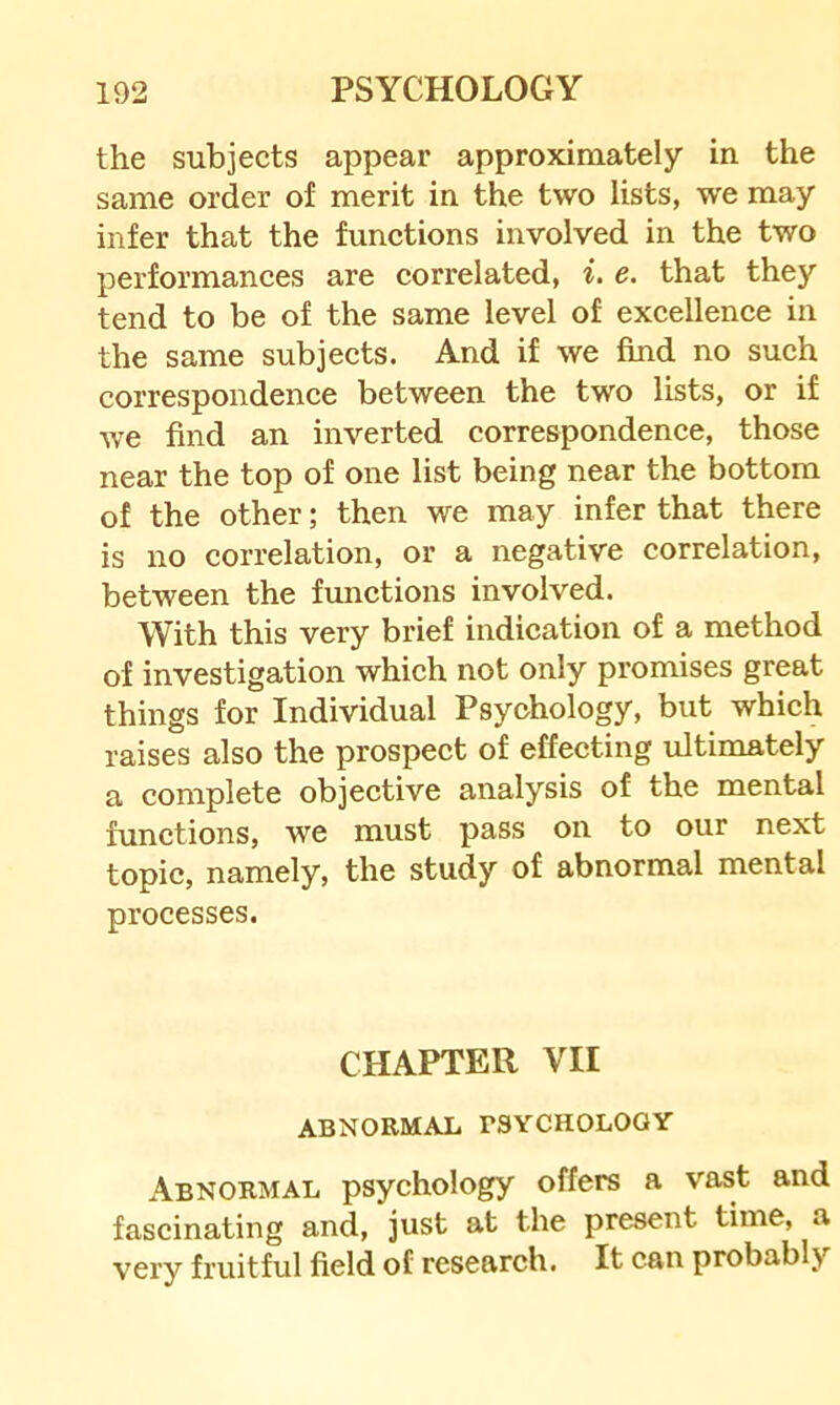 the subjects appear approximately in the same order of merit in the two lists, we may infer that the functions involved in the two performances are correlated, i, e. that they tend to be of the same level of excellence in the same subjects. And if we find no such correspondence between the two lists, or if we find an inverted correspondence, those near the top of one list being near the bottom of the other; then we may infer that there is no correlation, or a negative correlation, between the fimctions involved. With this very brief indication of a method of investigation which not only promises great things for Individual Psychology, but which raises also the prospect of effecting ultimately a complete objective analysis of the mental functions, we must pass on to our next topic, namely, the study of abnormal mental processes. CHAPTER VII ABNORMAL PSYCHOLOGY Abnormal psychology offers a vast and fascinating and, just at the present time, a very fruitful field of research. It can probably