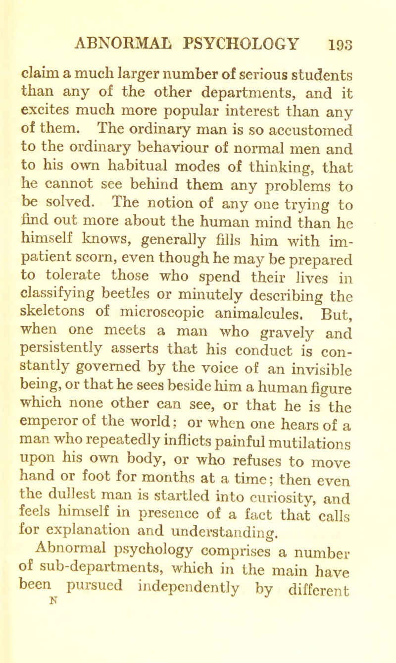 claim a much larger number of serious students than any of the other departments, and it excites much more popular interest than any of them. The ordinary man is so accustomed to the ordinary behaviour of normal men and to his own habitual modes of thinking, that he cannot see behind them any problems to be solved. The notion of any one trying to find out more about the human mind than he himself knows, generally fills him with im- patient scorn, even though he may be prepared to tolerate those who spend their lives in classifying beetles or minutely describing the skeletons of microscopic animalcules. But, when one meets a man who gravely and persistently asserts that his conduct is con- stantly governed by the voice of an invisible being, or that he sees beside him a human figure which none other can see, or that he is the emperor of the world; or when one hears of a man who repeatedly inflicts painful mutilations upon his own body, or who refuses to move hand or foot for months at a time; then even the dullest man is startled into curiosity, and feels himself in presence of a fact that calls for explanation and understanding. Abnormal psychology comprises a number of sub-departments, which in the main have been pursued independently by different K