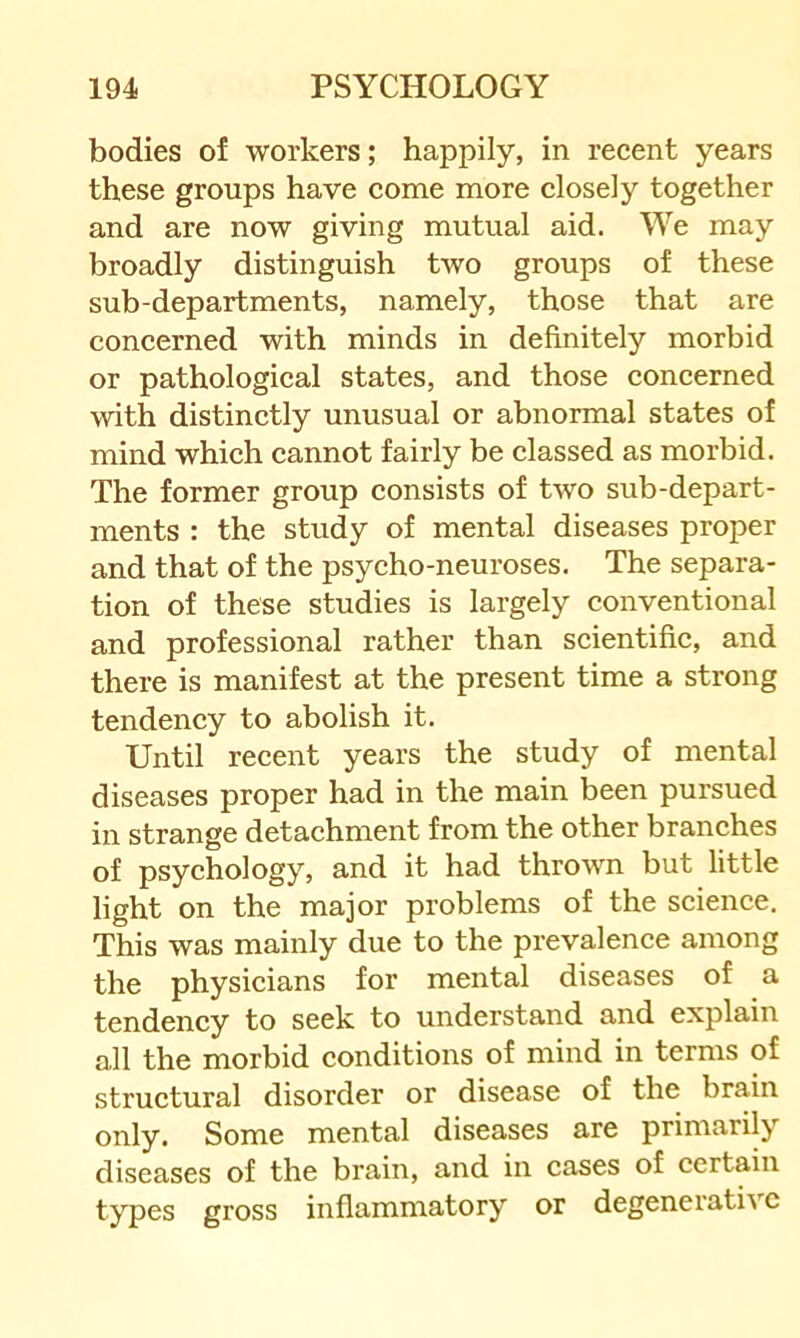 bodies of workers; happily, in recent years these groups have come more closely together and are now giving mutual aid. We may broadly distinguish two groups of these sub-departments, namely, those that are concerned with minds in definitely morbid or pathological states, and those concerned with distinctly unusual or abnormal states of mind which cannot fairly be classed as morbid. The former group consists of two sub-depart- ments : the study of mental diseases proper and that of the psycho-neuroses. The separa- tion of these studies is largely conventional and professional rather than scientific, and there is manifest at the present time a strong tendency to abolish it. Until recent years the study of mental diseases proper had in the main been pursued in strange detachment from the other branches of psychology, and it had thrown but little light on the major problems of the science. This was mainly due to the prevalence among the physicians for mental diseases of a tendency to seek to understand and explain all the morbid conditions of mind in terms of structural disorder or disease of the brain only. Some mental diseases are primarily diseases of the brain, and in cases of certain types gross inflammatory or degenerative