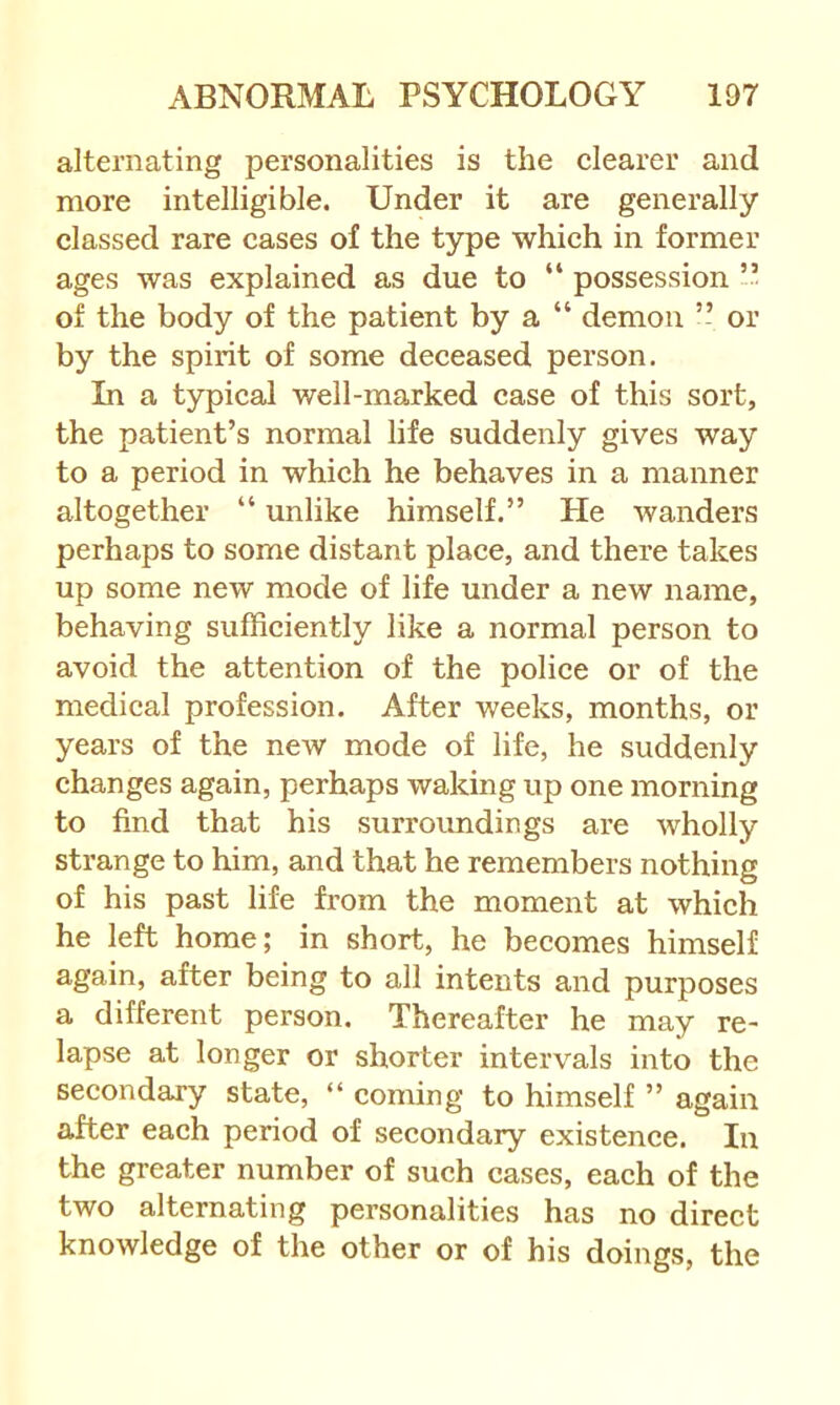 alternating personalities is the clearer and more intelligible. Under it are generally classed rare cases of the type which in former ages was explained as due to “ possession of the body of the patient by a “ demon ” or by the spirit of some deceased person. In a typical well-marked case of this sort, the patient’s normal life suddenly gives way to a period in which he behaves in a manner altogether “ unlike himself.” He wanders perhaps to some distant place, and there takes up some new mode of life under a new name, behaving sufficiently like a normal person to avoid the attention of the police or of the medical profession. After weeks, months, or years of the new mode of life, he suddenly changes again, perhaps waking up one morning to find that his surroundings are wholly strange to him, and that he remembers nothing of his past life from the moment at which he left home; in short, he becomes himself again, after being to all intents and purposes a different person. Thereafter he may re- lapse at longer or shorter intervals into the secondary state, “ coming to himself ” again after each period of secondary existence. In the greater number of such cases, each of the two alternating personalities has no direct knowledge of the other or of his doings, the