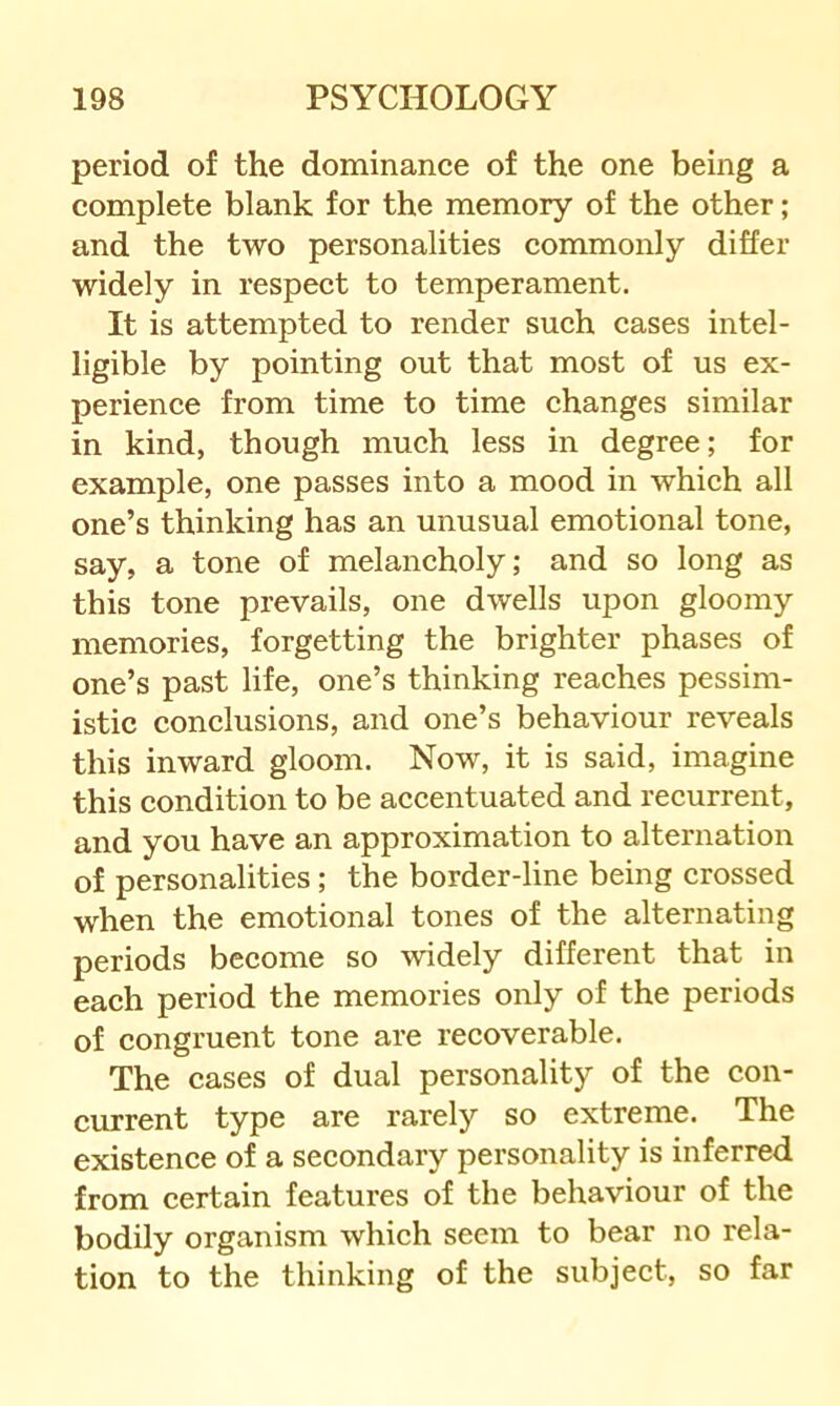 period of the dominanee of the one being a complete blank for the memory of the other; and the two personalities commonly differ widely in respect to temperament. It is attempted to render such cases intel- ligible by pointing out that most of us ex- perience from time to time changes similar in kind, though much less in degree; for example, one passes into a mood in which all one’s thinking has an unusual emotional tone, say, a tone of melancholy; and so long as this tone prevails, one dwells upon gloomy memories, forgetting the brighter phases of one’s past life, one’s thinking reaches pessim- istic conclusions, and one’s behaviour reveals this inward gloom. Now, it is said, imagine this condition to be accentuated and recurrent, and you have an approximation to alternation of personalities; the border-line being crossed when the emotional tones of the alternating periods become so widely different that in each period the memories only of the periods of congruent tone are recoverable. The cases of dual personality of the con- current type are rarely so extreme. The existence of a secondary personality is inferred from certain features of the behaviour of the bodily organism which seem to bear no rela- tion to the thinking of the subject, so far