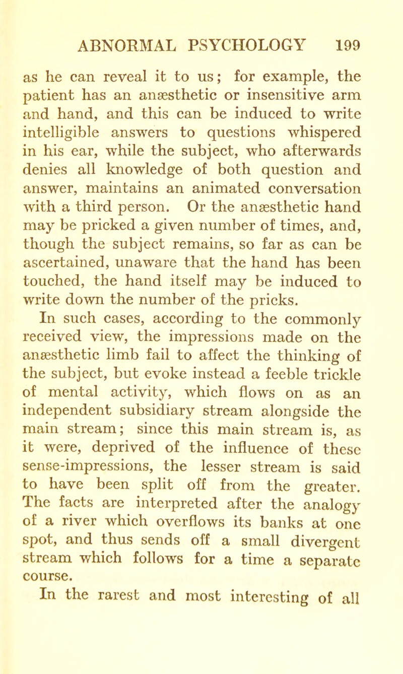 as he can reveal it to us; for example, the patient has an ansesthetic or insensitive arm and hand, and this can be induced to write intelligible answers to questions whispered in his ear, while the subject, who afterwards denies all knowledge of both question and answer, maintains an animated conversation with a third person. Or the anaesthetic hand may be pricked a given number of times, and, though the subject remains, so far as can be ascertained, unaware that the hand has been touched, the hand itself may be induced to write down the number of the pricks. In such cases, according to the commonly received view, the impressions made on the anaesthetic limb fail to affect the thinking of the subject, but evoke instead a feeble trickle of mental activity, which flows on as an independent subsidiary stream alongside the main stream; since this main stream is, as it were, deprived of the influence of these sense-impressions, the lesser stream is said to have been split off from the greater. The facts are interpreted after the analogy of a river which overflows its banks at one spot, and thus sends off a small divergent stream which follows for a time a separate course. In the rarest and most interesting of all